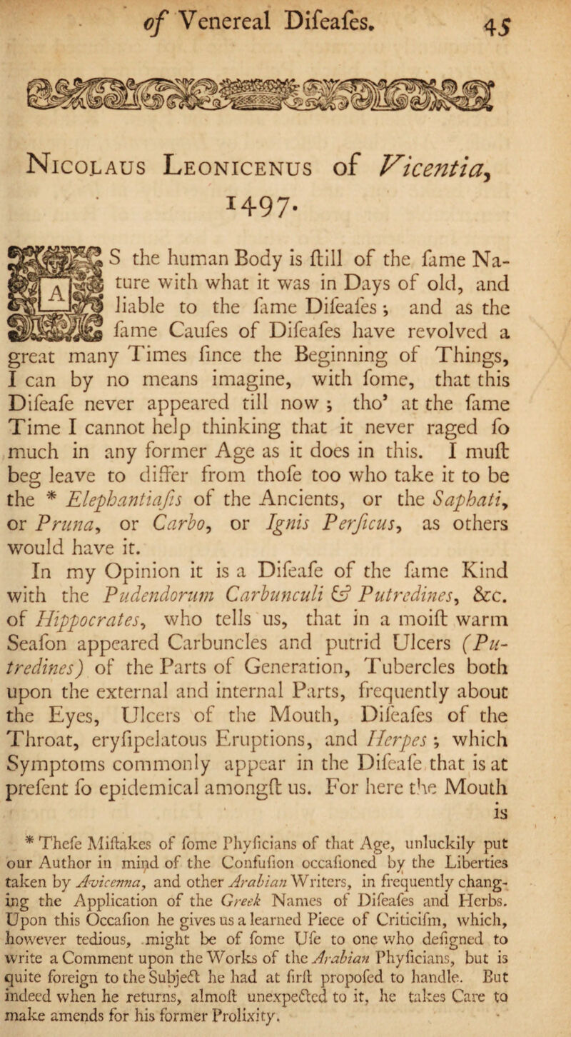 Nicolaus Leonicenus of Vicentia, I497- S the human Body is Hill of the fame Na¬ ture with what it was in Days of old, and liable to the fame Difeafes *, and as the fame Caufes of Difeafes have revolved a great many Times fince the Beginning of Things, I can by no means imagine, with fome, that this Difeafe never appeared till now ; tho* at the fame Time I cannot help thinking that it never raged fo much in any former Age as it does in this. I muff beg leave to differ from thofe too who take it to be the * Elephantiafis of the Ancients, or the Saphatiy or Prunay or Carboy or Ignis Perficus, as others would have it. In my Opinion it is a Difeafe of the fame Kind with the Pudendomm Carbunculi & Putrcdines, &c. of Hippocrates, who tells us, that in a moift warm Seafon appeared Carbuncles and putrid Ulcers (Pu- tredines) of the Parts of Generation, Tubercles both upon the external and internal Parts, frequently about the Eyes, Ulcers of the Mouth, Difeafes of the Throat, eryfipelatous Eruptions, and Herpes ; which Symptoms commonly appear in the Difeafe that is at prefent fo epidemical amongfl: us. For here the Mouth is * Thcfe Miftakes of fomc Phyficians of that Age, unluckily put our Author in mipd of the Confufion occafioned by the Liberties taken by Avicenna, and other Arabian Writers, in frequently chang¬ ing the Application of the Greek Names of Difeafes and Herbs. Upon this Occafion he gives us a learned Piece of Criticifm, which, however tedious, might be of fome Ufe to one who defigned to write a Comment upon the Works of the Arabian Phyficians, but is quite foreign to the Subject he had at firfl propofed to handle. But indeed when he returns, almoft unexpe&ed to it, he takes Care to make amends for his former Prolixity.