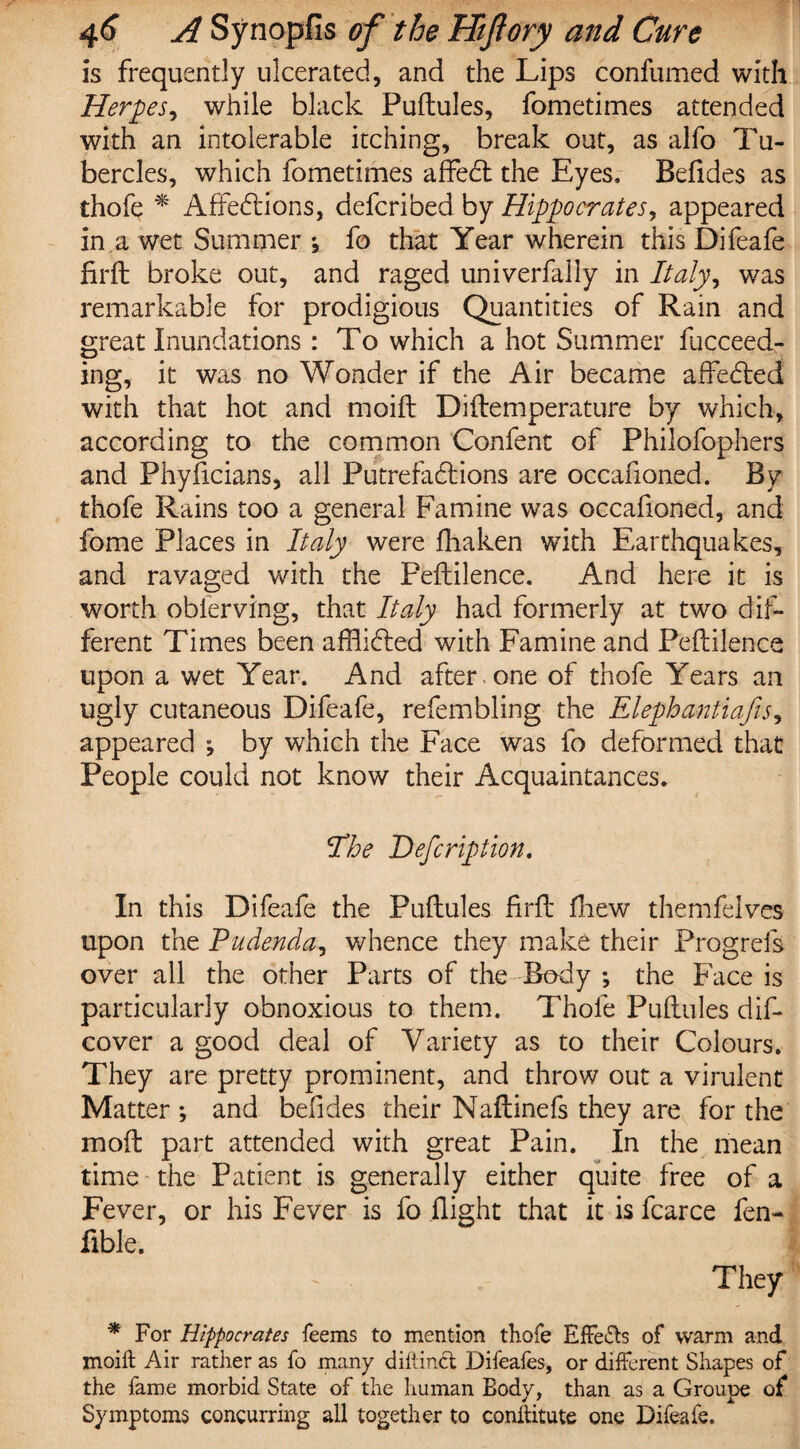 is frequently ulcerated, and the Lips confumed with Herpes, while black Puftules, fometimes attended with an intolerable itching, break out, as alfo Tu¬ bercles, which fometimes affeCt the Eyes, Befides as thofe * Affections, defcribed by Hippocrates, appeared in a wet Summer ; fo that Year wherein this Difeafe firft broke out, and raged univerfally in Italy^ was remarkable for prodigious Quantities of Rain and great Inundations: To which a hot Summer fucceed- ing, it was no Wonder if the Air became affeCted with that hot and moifl Diftemperature by which, according to the common Confenc of Philofophers and Phyficians, all Putrefactions are occafioned. By thofe Rains too a general Famine was occafioned, and fome Places in Italy were fliaken with Earthquakes, and ravaged with the Peftilence. And here it is worth obferving, that Italy had formerly at two dif¬ ferent Times been afflicted with Famine and Peftilence upon a wet Year. And after one of thofe Years an ugly cutaneous Difeafe, refembling the Elephantiafis, appeared ; by which the Face was fo deformed that People could not know their Acquaintances. Hoe Defcription. In this Difeafe the Puftules firft fhew themfelves upon the Pudenda, whence they make their Progrefs over all the other Parts of the Body ; the Face is particularly obnoxious to them. Thofe Puftules dis¬ cover a good deal of Variety as to their Colours. They are pretty prominent, and throw out a virulent Matter ; and befides their Naftinefs they are for the moft part attended with great Pain. In the mean time the Patient is generally either quite free of a Fever, or his Fever is fo flight that it is fcarce fen- fible. They * For Hippocrates feems to mention thofe Effects of warm and moift Air rather as fo many diftinct Difeafes, or different Shapes of the fame morbid State of the human Body, than as a Groupe of Symptoms concurring all together to conltitute one Difeafe.