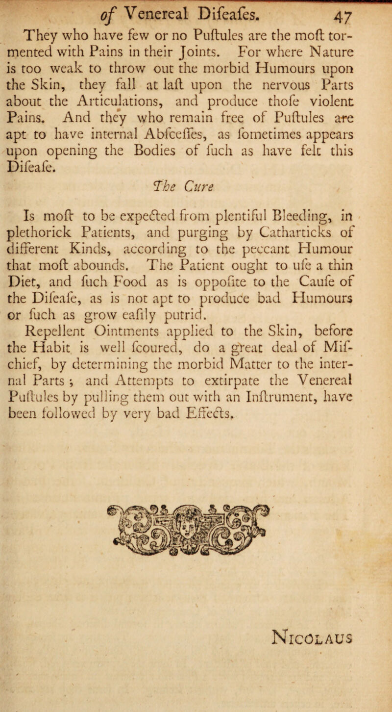 They who have few or no Pudules are the mod tor¬ mented with Pains in their Joints. For where Nature is too weak to throw out the morbid Humours upon the Skin, they fall at lad upon the nervous Parts about the Articulations, and produce thofe violent Pains. And they who remain free of Pudules are apt to have internal Abfcefies, as fometimes appears upon opening the Bodies of fuch as have felt this Difeafe. The Cure Is mod to be expended from plentiful Bleeding, in plethorick Patients, and purging by Catharticks of different Kinds, according to the peccant Humour that mod abounds. The Patient ought to ufe a thin Diet, and fuch Food as is oppofite to the Caufe of the Difeafe, as is not apt to produce bad Plumours or fuch as grow eafily putrid. Repellent Ointments applied to the Skin, before the Habit is well fcoured, do a great deal of Mif- chief, by determining the morbid Matter to the inter¬ nal Parts ; and Attempts to extirpate the Venereal Pudules by pulling them out with an Indrument, have been followed by very bad Effects, \