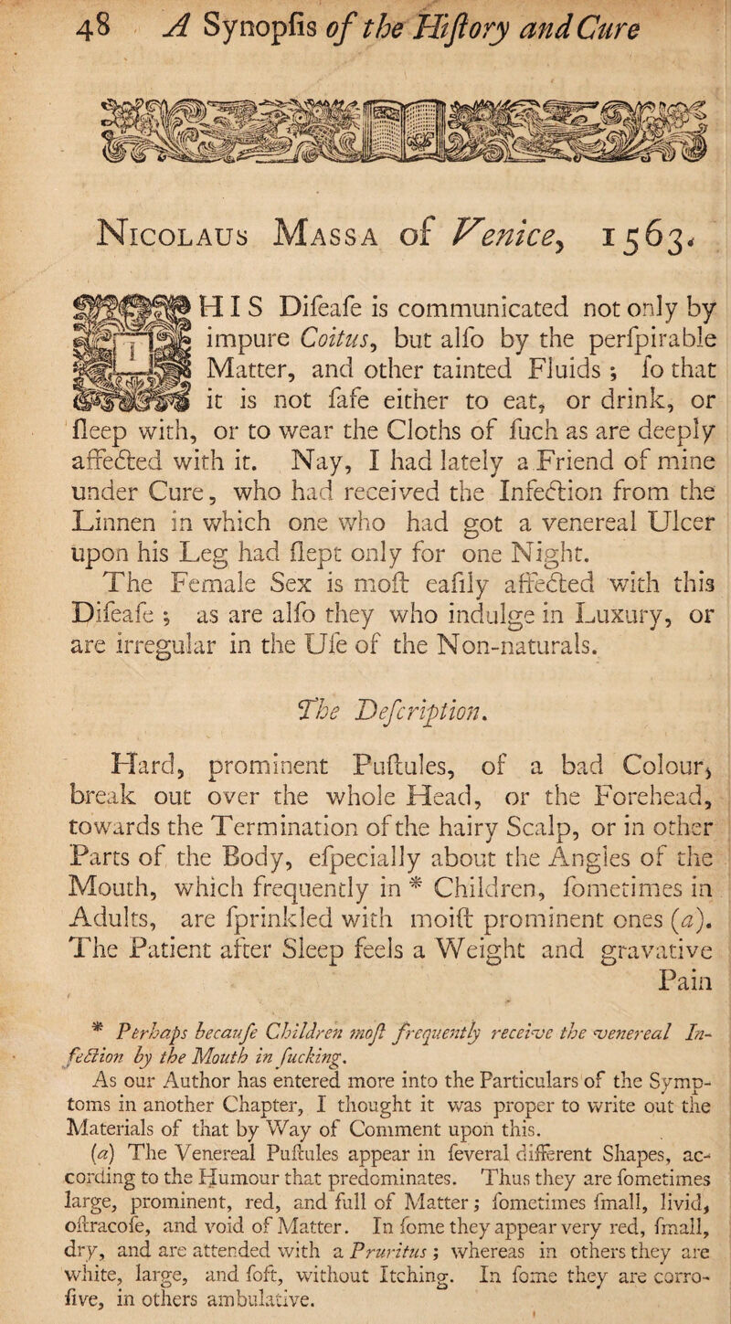 Nicolaus Mass a of Venice, 1563. HIS Difeafe is communicated not only by impure Coitus, but alfo by the perfpirable Matter, and other tainted Fluids ; lo that it is not fafe either to eat, or drink, or fieep with, or to wear the Cloths of fuch as are deeply affedted with it. Nay , I had lately a Friend of mine under Cure, who had received the Infection from the Linnen in which one who had got a venereal Ulcer upon his Leg had flept only for one Night. The Female Sex is moil eafily affedtecl with this Difeafe ; as are alfo they who indulge in Luxury, or are irregular in the Ufe of the Non-naturals. The Defer lotion. Hard, prominent Puflules, of a bad Colour* break out over the whole Head, or the Forehead, towards the Termination of the hairy Scalp, or in other Parts of the Body, efpecially about the Angles of the Mouth, which frequently in * Children, fometimes in Adults, are fprinkled with moift prominent ones (af The Patient after Sleep feels a Weight and gravative Pain t , * Perhaps hecaufe Children mojl frequently receive the venereal In- fell ion hy the Mouth in fucking. As our Author has entered more into the Particulars of the Symp¬ toms in another Chapter, I thought it was proper to write out the Materials of that by Way of Comment upon this. (a) The Venereal Puflules appear in feveral different Shapes, ao cording to the Humour that predominates. Thus they are fometimes large, prominent, red, and full of Matter; fometimes final 1, livid, offracofe, and void of Matter. In feme they appear very red, fmall, dry, and are attended with a Pruritus ; whereas in others they are white, large, and foft, without Itching. In fome they are corro- five, in others ambulative. 1