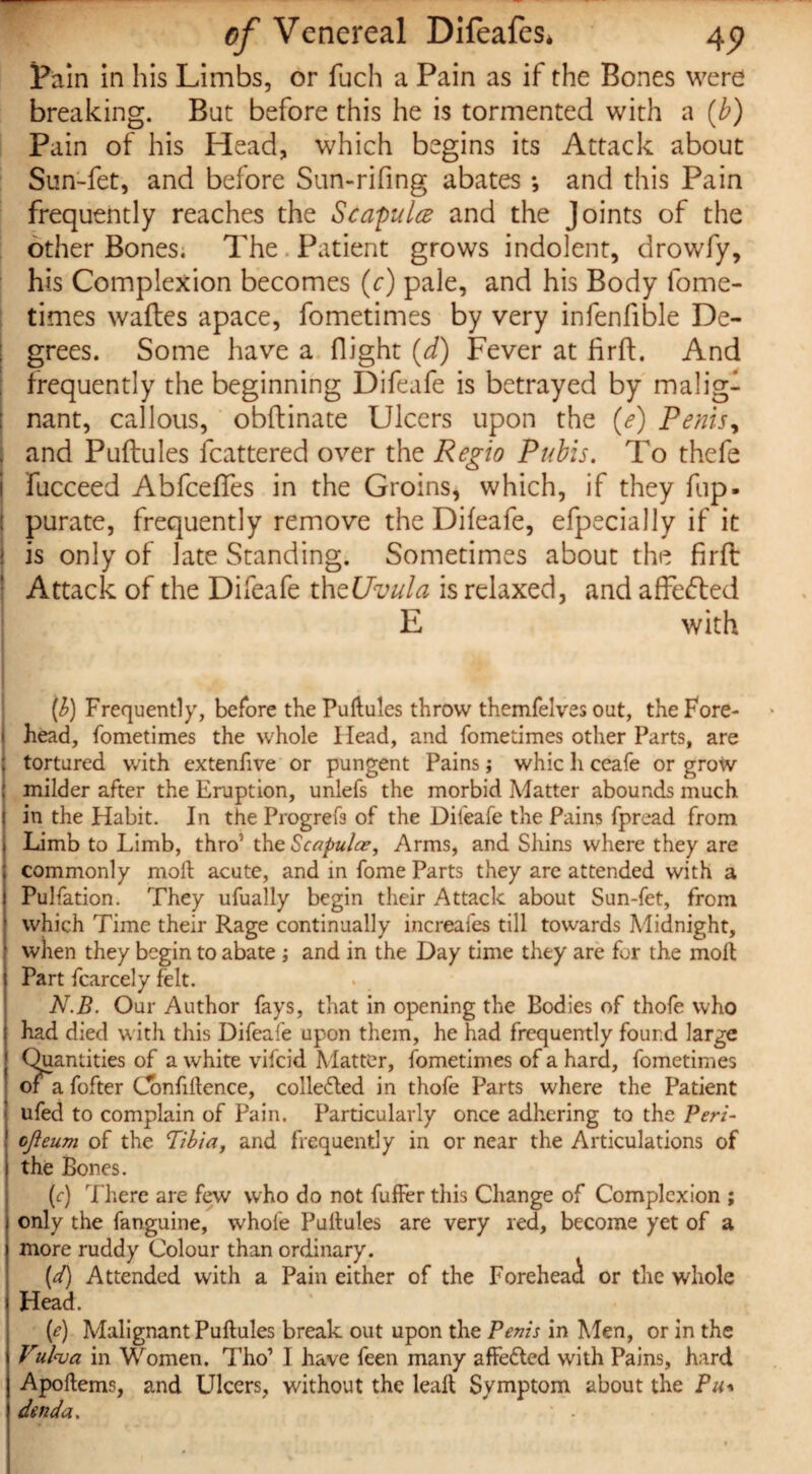 Pain in his Limbs, or fuch a Pain as if the Bones were breaking. But before this he is tormented with a (b) Pain of his Head, which begins its Attack about Sun-fet, and before Sun-rifing abates •, and this Pain frequently reaches the Scapula and the Joints of the other Bones. The Patient grows indolent, drowfy, his Complexion becomes (c) pale, and his Body lome- times wafles apace, fometimes by very infenfible De¬ grees. Some have a flight (d) Fever at firft. And frequently the beginning Difeafe is betrayed by malig¬ nant, callous, obftinate Ulcers upon the (e) Penis, j and Puftules fcattered over the Regio Pubis. To thefe j fucceed AbfcefTes in the Groins, which, if they fup. : purate, frequently remove the Difeafe, efpecially if it is only of late Standing. Sometimes about the firft Attack of the Difeafe thtUvula is relaxed, and affected E with (b) Frequently, before the Puitules throw themfelves out, the Fore¬ head, fometimes the whole Head, and fometimes other Parts, are tortured v/ith extenfive or pungent Pains j whic li ceafe or grow milder after the Eruption, unlefs the morbid Matter abounds much in the Habit. In the Progrefs of the Difeafe the Pains fpread from Limb to Limb, thro5 the Scapulae, Arms, and Shins where they are commonly moil acute, and in fome Parts they are attended with a Pulfation. They ufually begin their Attack about Sun-fet, from which Time their Rage continually increafes till towards Midnight, when they begin to abate; and in the Day time they are for the molt Part fcarcely felt. N.B. Our Author fays, that in opening the Bodies of thofe who had died with this Difeafe upon them, he had frequently found large Quantities of a white vifcid Matter, fometimes of a hard, fometimes or a fofter Confidence, collected in thofe Parts where the Patient ufed to complain of Pain. Particularly once adhering to the Peri- ojleum of the Tibia, and frequently in or near the Articulations of the Bones. (c) There are few who do not fuffer this Change of Complexion ; only the fanguine, whole Puitules are very red, become yet of a more ruddy Colour than ordinary. (d) Attended with a Pain either of the Forehead or the whole I Head. (e) Malignant Puitules break out upon the Penis in Men, or in the Vubva in Women. Tho’ I have feen many affected with Pains, hard Apodems, and Ulcers, without the lead Symptom about the Pit den da. ■ .