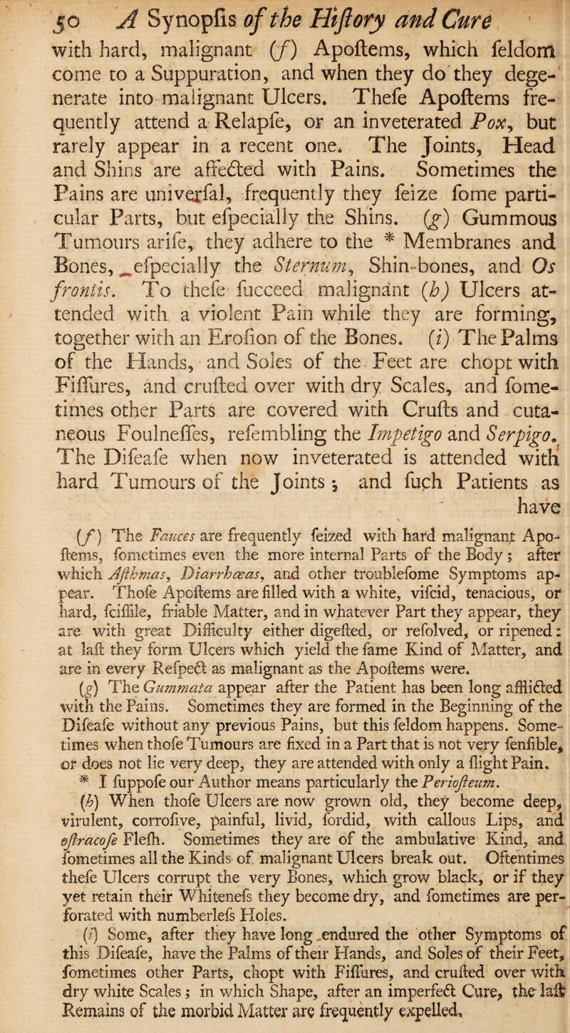 with hard, malignant (/) Apoftems, which feldom come to a Suppuration, and when they do they dege¬ nerate into malignant Ulcers. Thefe Apoftems fre¬ quently attend a Relapfe, or an inveterated Pox, but rarely appear in a recent one. The Joints, Head and Shins are affedted with Pains. Sometimes the Pains are univexfal, frequently they feize fome parti¬ cular Parts, but efpecially the Shins, (g) Gummous Tumours arife, they adhere to the * Membranes and Bones, ^efpecially the Sternum, Shin-bones, and Os frontis. To thefe fucceed malignant (h) Ulcers at¬ tended with a violent Pain while they are forming, together with an Erofion of the Bones, [i) The Palms of the Elands, and Soles of the Feet are chopt with Fiflures, and crufted over with dry Scales, and fome- times other Parts are covered with Crufts and cuta¬ neous Foulnefles, refembling the Impetigo and Serpigo. The Difeafe when now inveterated is attended with hard Tumours of the Joints ^ and fuch Patients as have N (f) The Fauces are frequently feized with hard malignant Apo¬ ftems, fometimes even the more internal Parts of the Body ; after which Afthmas, Diarrhoeas, and other troublefome Symptoms ap¬ pear. Thofe Apoftems are filled with a white, vifcid, tenacious, or hard, fciftile, friable Matter, and in whatever Part they appear, they are with great Difficulty either digefted, or refolved, or ripened: at laft they form Ulcers which yield the fame Kind of Matter, and are in every Refpe6l as malignant as the Apoftems were. (g) The Gummata appear after the Patient has been long afftifted with the Pains. Sometimes they are formed in the Beginning of the Difeafe without any previous Pains, but this feldom happens. Some¬ times when thofe Tumours are fixed in a Part that is not very fenfible, or does not lie very deep, they are attended with only a flight Pain. * I fuppofe our Author means particularly the Periojleum. (h) When thofe Ulcers are now grown old, they become deep, virulent, corrofive, painful, livid, fordid, with callous Lips, and efiracofe Flefh. Sometimes they are of the ambulative Kind, and fometimes all the Kinds of malignant Ulcers break out. Oftentimes thefe Ulcers corrupt the very Bones, which grow black, or if they yet retain their Whitenefs they become dry, and fometimes are per¬ forated with numberlefs Holes. (?) Some, after they have long ..endured the other Symptoms of this Difeafe, have the Palms of their Hands, and Soles of their Feet, fometimes other Parts, chopt with Fiflures, and crufted over with dry white Scales; in which Shape, after an imperfect Cure, the laft? Remains of the morbid Matter are frequently expelled.