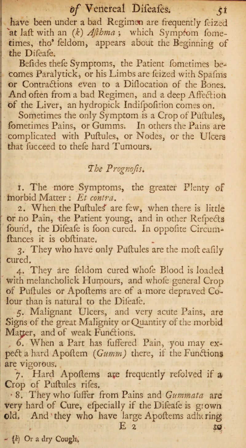 ! have been under a bad Regimen are frequently Lized at Jaft with an (k) Afthma ; which Symptom fome- ; times, tho* feldom, appears about the Beginning of : the Difeafe. Befides thefe Symptoms, the Patient fometimes be¬ comes Paralytick, or his Limbs are feized with Spafms : or Contractions even to a Diilocation of the Bones, j And often from a bad Regimen, and a deep Affection : of the Liver, an hydropick Indifpofition comes on. Sometimes the only Symptom is a Crop of Puftules, fometimes Pains, or Gumms. In others the Pains are complicated with Puftules, or Nodes, or the Ulcers that fucceed to thefe hard Tumours. 7he Prognofis. 1. The more Symptoms, the greater Plenty of tnorbid Matter : Et contra. 2. When the Puftule^ are few, when there is little or no Pain, the Patient young, and in other RefpeCls found, the Difeafe is foon cured. In oppofite Circum- ftances it is obftinate. 3. They who have only Puftules are the mofteafily cured. 4. They are feldom cured whofe Blood is loaded with melancholick Humours, and whofe general Crop of Puftules or Apoftems are of a more depraved Co¬ lour than is natural to the Difeafe. 5. Malignant Ulcers, and very acute Pains, are Signs of the great Malignity or Quantity of the morbid Matter, and of weak Functions. , 6. When a Part has fuffered Pain, you may ex¬ pert a hard Apoftem (Gumm) there, it the Functions are vigorous. 7. Hard Apoftems ave frequently refolved if a Crop of Puftules rifes. * 8. They who fuffer from Pains and Gummata are very hard of Cure, efpecially if the Difeafe is giown ©ld4 And'they who have large Apoftems adhering E 2 £G • ~ [k] Or a dry Cough>