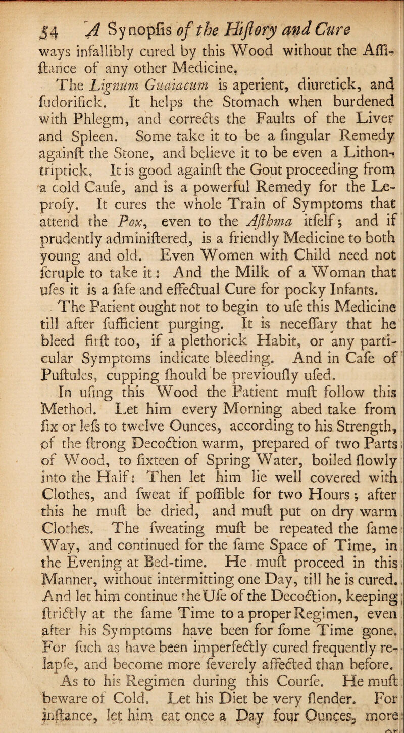 ways infallibly cured by this Wood without the Affi- ftance of any other Medicine. The Lignum Guaiacum is aperient, diuretick, and fudorifick. It helps the Stomach when burdened with Phlegm, and corrects the Faults of the Liver and Spleen. Some take it to be a fingular Remedy againft the Stone, and believe it to be even a Lithon- triptick, It is good againft the Gout proceeding from a cold Caufe, and is a powerful Remedy for the Le- profy. It cures the whole Train of Symptoms that attend the Pox, even to the Ajlhma itfelf, and if prudently adminiftered, is a friendly Medicine to both young and old. Even Women with Child need not fcruple to take it: And the Milk of a Woman that ufes it is a fafe and effedtual Cure for pocky Infants. The Patient ought not to begin to ufe this Medicine till after diffident purging. It is neceftarv that he bleed firft too, if a plethorick Habit, or any parti¬ cular Symptoms indicate bleeding, And in Cafe of Puftules, cupping fhould be previoufty ufed. In ufing this Wood the Patient muft follow this Method. Let him every Morning abed take from fix or lefs to twelve Ounces, according to his Strength, of the ftrong Decodiion warm, prepared of two Parts; of Wood, to fixteen of Spring Water, boiled flowly into the Half: Then let him lie well covered with Clothes, and fweat if poffible for two Hours *, after this he mud be dried, and mult put on dry warm Clothes. The fv/eating mull be repeated the fame Way, and continued for the fame Space of Time, in the Evening at Bed-time. He mu ft proceed in this Manner, without intermitting one Day, till he is cured. And let him continue theUfe of the Decodlion, keeping; ftribtly at the fame Time to a proper Regimen, even alter his Symptoms have been for fome Time gone. For fuch as have been imperfe&dy cured frequently re- lapfe, and become more feverely affected than before. As to his Regimen during this Courfe. He mull beware of Cold. Let his Diet be very fender. For instance, let him eat once a Day four Ounces^ more