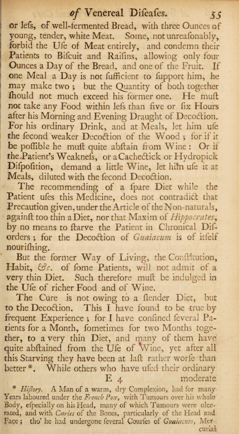 or lefs, of well-fermented Bread, with three Ounces of young, tender, white Meat. Some, notunreafonably, forbid the Ufe of Meat entirely, and condemn their Patients to Bifcuit and Raifins, allowing only four Ounces a Day of the Bread, and one of the Fruit. If one Meal a Day is not fufficient to fupport him, he may make two ; but the Quantity of both together fhould not much exceed his former one. He mud not take any Food within lefs than five or fix Hours after his Morning and Evening Draught of DecoCtion. For his ordinary Drink, and at Meals, let him ufe the fecond weaker DecoClion of the Wood ; for if it be poffible he mud quite abdain from Wine : Or it theJPatient’s Weaknefs, or aCacheclick or Hydropick Difpolition, demand a little Wine, let hiha ufe it at Meals, diluted with the fecond DecoCtion. The recommending of a fpare Diet while the Patient ufes this Medicine, does not contradict that Precaution given, under the Article of the Non-naturals, againd too thin a Diet, nor that Maxim of Hippocrates, by no means to darve the Patient in Chronical Dif- orders ; for the DecoCtion of Guaiacum is of itfelf nourifhing. But the former Way of Living, the Condiration. Habit, &c. of fome Patients, will not admit of a very thin Diet. Such therefore mud be indulged in the Ufe of richer Food and of Wine. The Cure is not owing to a fender Diet, but to the DecoClion. This I have found to be true by frequent Experience ; for I have confined feveral Pa¬ tients for a Month, fometimes for two Months toge¬ ther, to a very thin Diet, and many of them have quite abdained from the Ufe of Wine, yet after all this Starving they have been at lad rather worfe than better*. While others who have ufed their ordinary E 4 moderate * Hifloty. A Man of a warm, dry Complexion, had for many Years laboured under the French Pox, with Tumours over his whole Body, efpecially on his Head, many of which Tumours were ulce¬ rated, and with Caries of the Bones, particularly of the Head and Face ; tho’ he had undergone feveral Courfes of Guaiacum, Mer ¬ curial