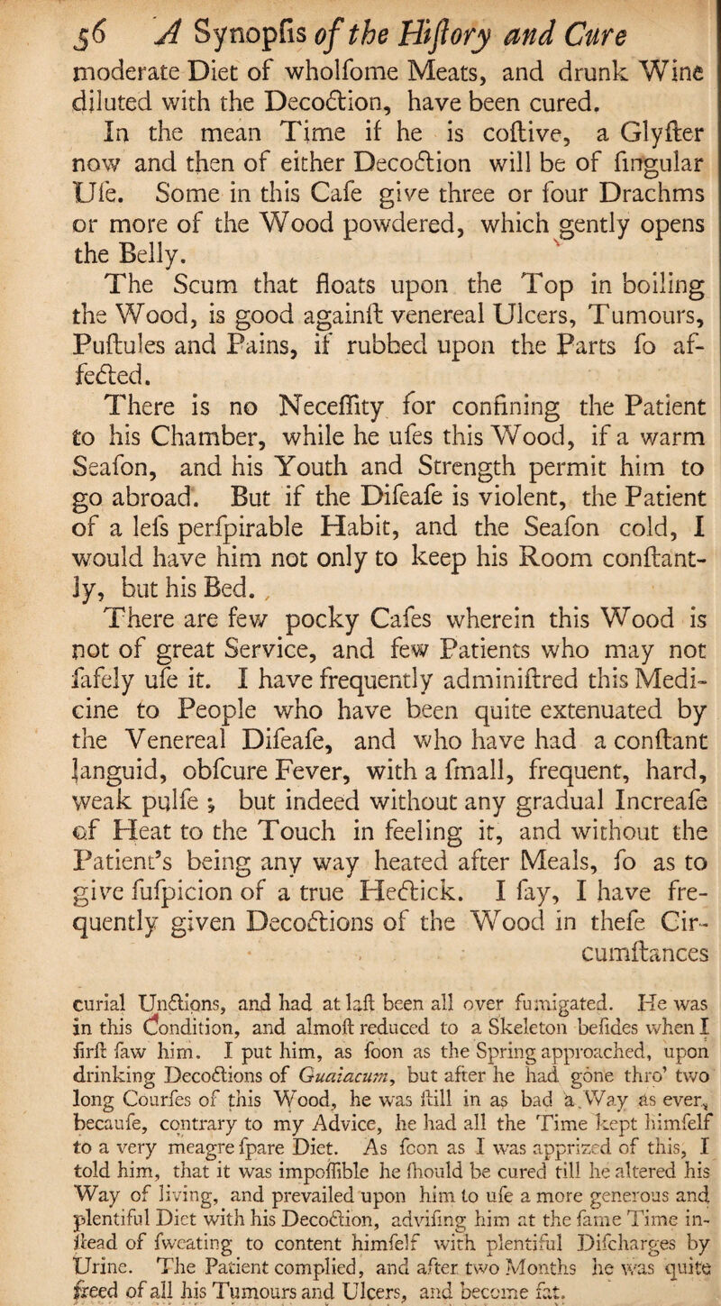 moderate Diet of whoifome Meats, and drunk Wine diluted with the Deco£tion, have been cured. In the mean Time if he is coflive, a Glyfter now and then of either Decoftion will be of fingular Ufe. Some in this Cafe give three or four Drachms or more of the Wood powdered, which gently opens the Belly. The Scum that floats upon the Top in boiling the Wood, is good againft venereal Ulcers, Tumours, Puflules and Pains, if rubbed upon the Parts fo af¬ fected. There is no Neceffity for confining the Patient to his Chamber, while he ufes this Wood, if a warm Seafon, and his Youth and Strength permit him to go abroad. But if the Difeafe is violent, the Patient of a lefs perfpirable Habit, and the Seafon cold, I would have him not only to keep his Room conftant- Jy, but his Bed., There are few pocky Cafes wherein this Wood is not of great Service, and few Patients who may not fafely ufe it. I have frequently adminiftred this Medi¬ cine to People who have been quite extenuated by the Venereal Difeafe, and who have had a conflant languid, obfcure Fever, with a fmall, frequent, hard, weak pulfe » but indeed without any gradual Increafe of Heat to the Touch in feeling it, and without the Patient’s being any way heated after Meals, fo as to give fufpicion of a true Hectick. I fay, I have fre¬ quently given Deceptions of the Wood in thefe. Cir- cumftances curial Un&ipns, and had at laft been all over fumigated. He was in this Condition, and almoft reduced to a Skeleton besides when I hrft faw him. I put him, as foon as the Spring approached, upon drinking Deco&ions of Guaiacurn, but after he had gone thro’ two long Courfes of this Wood, he was kill in as bad a.Way as ever* becaufe, contrary to my Advice, he had all the Time kept himfelf to a very meagre fpare Diet. As fcon as I was apprized of this, I told him, that it was impoffible he fhould be cured till he altered his Way of living, and prevailed upon him to ufe a more generous and plentiful Diet with his Decoftion, advifmg him at the fame Time in- dead of fweating to content himfelf with plentiful Difcharges by Urine. The Patient complied, and after two Months he was quite freed of all his Tumours and Ulcers, and become fat.