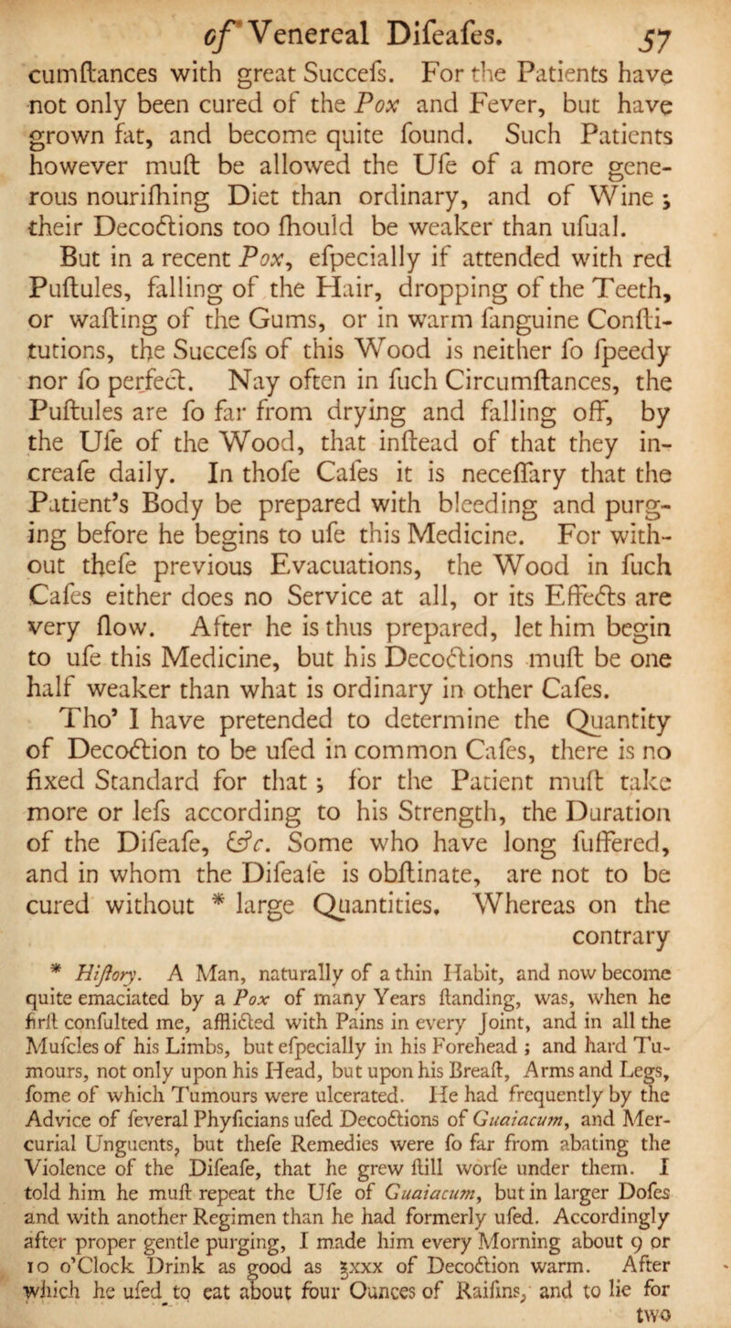 cumftances with great Succefs. For the Patients have not only been cured of the Pox and Fever, but have grown fat, and become quite found. Such Patients however muft be allowed the Ufe of a more gene¬ rous nourifhing Diet than ordinary, and of Wine ; their Deceptions too fhould be weaker than ufual. But in a recent Pox, efpecially if attended with red Puftules, falling of the Flair, dropping of the Teeth, or wafting of the Gums, or in warm fanguine Confti- tutions, the Succefs of this Wrood is neither fo fpeedy nor fo perfect. Nay often in fuch Circumftances, the Puftules are fo far from drying and falling off, by the Ufe of the Wood, that inftead of that they in- creafe daily. In thofe Cafes it is neceffary that the Patient’s Body be prepared with bleeding and purg¬ ing before he begins to ufe this Medicine. For with¬ out thefe previous Evacuations, the Wood in fuch Cafes either does no Service at all, or its EffePts are very flow. After he is thus prepared, let him begin to ufe this Medicine, but his DecoPtions muft be one half weaker than what is ordinary in other Cafes. Tho’ 1 have pretended to determine the Quantity of DecoPlion to be ufed in common Cafes, there is no fixed Standard for that *, for the Patient muft take more or lefs according to his Strength, the Duration of the Difeafe, &V. Some who have long fuffered, and in whom the Difeafe is obftinate, are not to be cured without * large Quantities, Whereas on the contrary * Hijlory. A Man, naturally of a thin Habit, and now become quite emaciated by a Pox of many Years handing, was, when he firft confulted me, afflidted with Pains in every Joint, and in all the Mufcles of his Limbs, but efpecially in his Forehead ; and hard Tu¬ mours, not only upon his Head, but upon his Breaft, Arms and Legs, fome of which Tumours were ulcerated. He had frequently by the Advice of feveral Phyficians ufed Decodtions of Guaiacum, and Mer¬ curial Unguents, but thefe Remedies were fo far from abating the Violence of the Difeafe, that he grew hill worfe under them. I told him he muft repeat the Ufe of Guaiacum, but in larger Dofes and with another Regimen than he had formerly ufed. Accordingly after proper gentle purging, I made him every Morning about 9 or 10 o’Clock Drink as good as ;$xxx of Decodtion warm. After which he ufed_to eat about four Ounces of Raiftns, and to lie for two