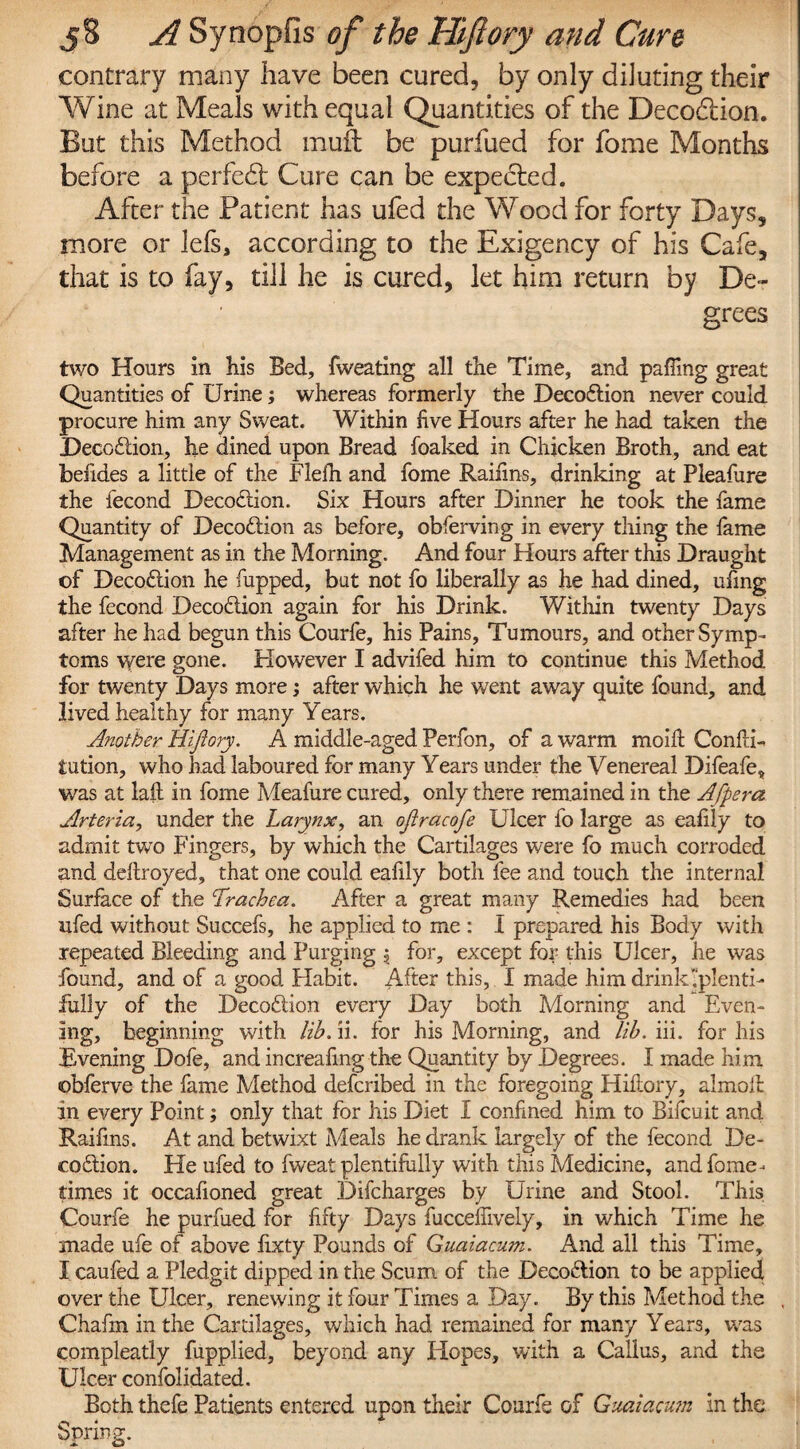 contrary many have been cured, by only diluting their Wine at Meals with equal Quantities of the Deco&ion. But this Method mud: be purfued for fome Months before a perfect Cure can be expected. After the Patient has ufed the Wood for forty Days, more or lefs, according to the Exigency of his Cafe, that is to fay, till he is cured, let him return by De¬ grees two Hours in his Bed, fweating all the Time, and palling great Quantities of Urine; whereas formerly the Deco&ion never could procure him any Sweat. Within five flours after he had taken the Deception, he dined upon Bread foaked in Chicken Broth, and eat befides a little of the Flefh and fome Raifins, drinking at Pleafure the fecond Decodlion. Six Hours after Dinner he took the fame Quantity of Decoftion as before, obferving in every thing the fame Management as in the Morning. And four Hours after this Draught of Decoftion he fupped, but not fo liberally as he had dined, ufing the fecond Decoclion again for his Drink. Within twenty Days after he had begun this Courfe, his Pains, Tumours, and other Symp¬ toms were gone. However I advifed him to continue this Method for twenty Days more; after which he went away quite found, and lived healthy for many Years. Another Hifiory. A middle-aged Perfon, of a warm mold Confu¬ tation, who had laboured for many Years under the Venereal Difeafe, was at lafl in fome Meafure cured, only there remained in the Afpera Arteria, under the Larynx, an oflracofe Ulcer fo large as eafily to admit two Fingers, by which the Cartilages were fo much corroded and deftroyed, that one could ealily both fee and touch the internal Surface of the Trachea. After a great many Remedies had been ufed without Succefs, he applied to me : I prepared his Body with repeated Bleeding and Purging $ for, except for this Ulcer, he was found, and of a good Plabit. After this, I made him drink plenti¬ fully of the Deco&ion every Day both Morning and Even¬ ing, beginning with lib. ii. for his Morning, and lib. iii. for his Evening Dofe, and increafing the Quantity by Degrees. I made him obferve the fame Method described in the foregoing Hiftory, almoll in every Point; only that for his Diet I confined him to Bifcuit and Raifins. At and betwixt Meals he drank largely of the fecond De¬ coction. He ufed to fweat plentifully with this Medicine, and fome- times it occafionecl great Difcharges by Urine and Stool. This Courfe he purfued for fifty Days fuccefiively, in which Time he made ufe of above fixty Pounds of Guaiacum. And all this Time, I caufed a Pledgit dipped in the Scum of the Deco&ion to be applied over the Ulcer, renewing it four Times a Day. By this Method the , Chafm in the Cartilages, which had remained for many Ye ars, was compleatly fupplied, beyond any Hopes, with a Callus, and the Ulcer confolidated. Both thefe Patients entered upon their Courfe of Guaiacum in the