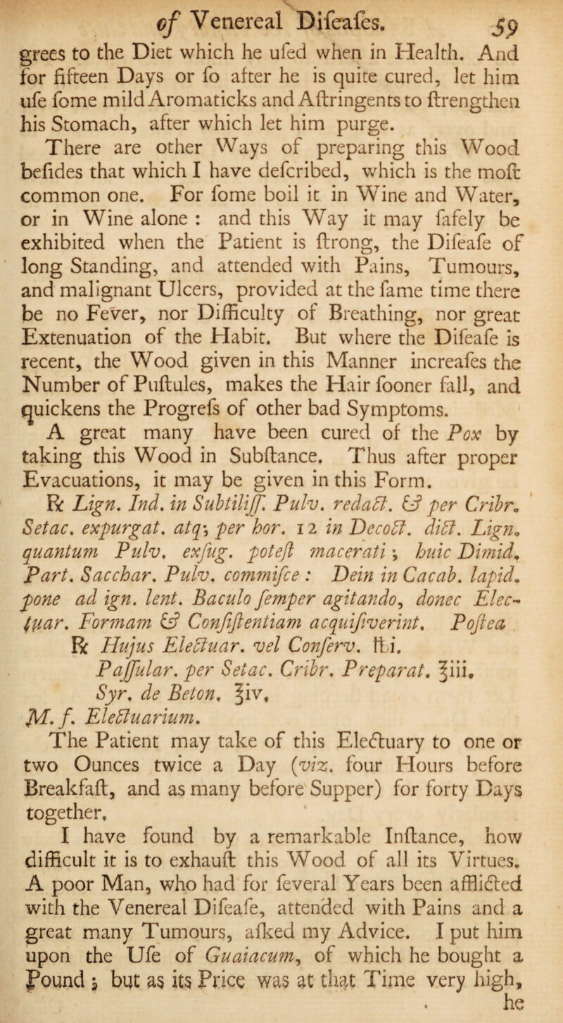 grees to the Diet which he ufed when in Health. And for fifteen Days or fo after he is quite cured, let him ufe fome mild Aromaticks and Aftringents to ftrengthen his Stomach, after which let him purge. There are other Ways of preparing this Wood befides that which I have defcribed, which is the moft common one. For fome boil it in Wine and Water, or in Wine alone : and this Way it may fafely be exhibited when the Patient is ftrong, the Difeafe of long Standing, and attended with Pains, Tumours, and malignant Ulcers, provided at the fame time there be no Fever, nor Difficulty of Breathing, nor great Extenuation of the Habit. But where the Difeafe is recent, the Wood given in this Manner increafes the Number of Puflules, makes the Hair fooner fall, and quickens the Progrefs of other bad Symptoms. A great many have been cured of the Pox by taking this Wood in Subfiance. Thus after proper Evacuations, it may be given in this Form. R Lign. Ind. in Subtiliff. Pulv. redatt. & per Cribr„ Setae. expurgat. atqy 'per hor. 12 in Decohl. dibf. Lign„ quantum Pulv. exfug. pot eft macerati *, hide Dimid„ Part. Sac char. Pulv. commifce : Dein in Cacab. lapid. pone ad ign. lent. Baculo femper agitando, donee Elec- fuar. Formam £s? Confiftentiam acquifiverint. Pojtea R Hujus Eletluar. vel Conferv. fti. Pajjular. per Setae. Cribr. Preparat. ^iii. Syr. de Beton. ^iv# M-f Eleffiuarium. The Patient may take of this Ele&uary to one or two Ounces twice a Day (viz. four Hours before Breakfafl, and as many before Supper) for forty Days together, I have found by a remarkable Inftance, how difficult it is to exhauft this Wood of all its Virtues. A poor Man, who had for feveral Years been affiidled with the Venereal Difeafe, attended with Pains and a great many Tumours, afked my Advice. I put him upon the Ufe of Guaiaeum, of which he bought a Pound a but as its Price was at that Time very high.