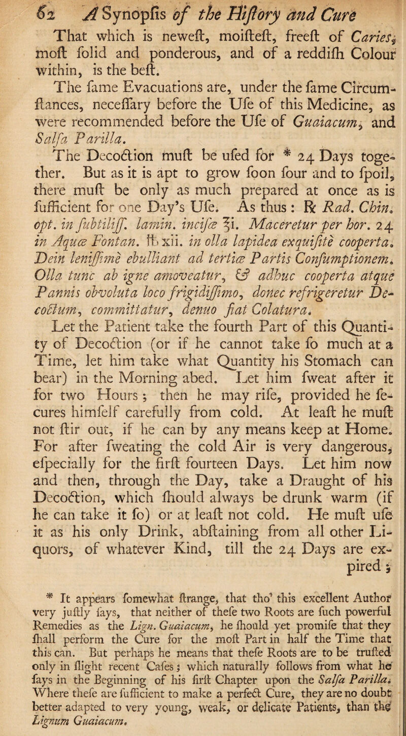 That which is neweft, moifteft, freeft of Caries* moft folid and ponderous, and of a reddifh Colour within, is the beft. The fame Evacuations are, under the fame Circum- fiances, neceftary before the Ufe of this Medicine, as were recommended before the Ufe of Guaiacum, and Saif a Par ill a. The Deco&ion muft be ufed for ^24 Days toge¬ ther. But as it is apt to grow foon four and to fpoil, there muft be only as much prepared at once as is fufficient for one Day’s Ufe. As thus : R Rad. Chin, opt. in fubtilijf. laniin. incifie ^i. Maceretur per hor. 24 in Aquee Font an. ftxii. in olid lapidea exquifite cooperta» Dein lenijjime ebulliant ad tert'uz Partis Confumptionem» Olla tunc ab igne amoveatur, £2? adhuc cooperta atque Pannis obvoluta loco frigidijfimo, donee refrigeretur De- codlum, committatur, demo fiat Colatura, Let the Patient take the fourth Part of this Quanti¬ ty of Decoftion (or if he cannot take fo much at a Time, let him take what Quantity his Stomach can bear) in the Morning abed. Let him fweat after it for two Hours; then he may rife, provided he fe- cures himfelf carefully from cold. At leaf: he muft not ftir out, if he can by any means keep at Home. For after fweating the cold Air is very dangerous* efpecially for the firft fourteen Days. Let him now and then, through the Day, take a Draught of his Decoftion, which fhould always be drunk warm (if he can take it fo) or at leaft not cold. He muft ufe it as his only Drink, abftaining from all other Li¬ quors, of whatever Kind, till the 24 Days are ex¬ pired y * It appears fomewhat ftrange, that tho' this excellent Author very juftly fays, that neither of thefe two Roots are fuch powerful Remedies as the Lign. Guaiacum, he Ihould yet promife that they fhall perform the Cure for the moft Part in half the Time that this can. But perhaps he means that thefe Roots are to be trufted only in flight recent Cafes; which naturally follows from what he fays in the Beginning of his firft Chapter upon the Salfa Parilla, Where thefe are fufficient to make a perfect Cure, they are no doubt better adapted to very young, weak, or delicate Patients, than the Lignum Guaiacum.