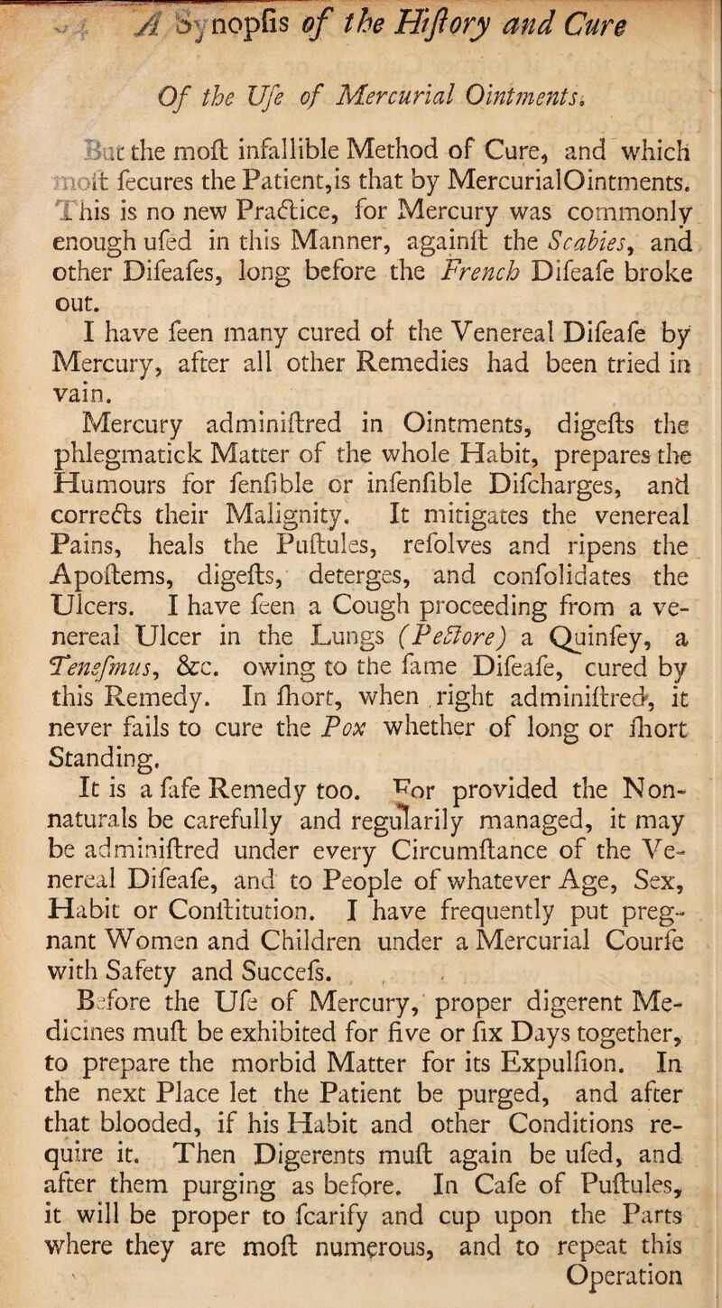A S>: nopfis of the Hiflory and Cure Of the life of Mercurial Ointments. it the moil infallible Method of Cure, and which it fecures the Patient,is that by Mercurial Ointments. This is no new Practice, for Mercury was commonly enough ufed in this Manner, againft the Scabies, and other Difeafes, long before the French Difeafe broke out. I have feen many cured of the Venereal Difeafe by Mercury, after all other Remedies had been tried in vain. Mercury adminiftred in Ointments, digefts the phlegmatick Matter of the whole Habit, prepares the Humours for fenfible or infenfible Difcharges, and corrects their Malignity. It mitigates the venereal Pains, heals the Puftules, refolves and ripens the A patterns, digefts, deterges, and confolidates the Ulcers. I have feen a Cough proceeding from a ve¬ nereal Ulcer in the Lungs (PeSiore) a Quinfey, a Tenefmus, &c. owing to the fame Difeafe, cured by this Remedy. In fhort, when right adminiftred, it never fails to cure the Pox whether of long or ihort Standing. It is a fafe Remedy too. W>r provided the Non¬ naturals be carefully and regularity managed, it may be adminiftred under every Circumftance of the Ve¬ nereal Difeafe, and to People of whatever Age, Sex, Habit or Conftitution. I have frequently put preg¬ nant Women and Children under a Mercurial Courfe with Safety and Succefs. Before the Ufe of Mercury, proper digerent Me¬ dicines muft be exhibited for five or fix Days together, to prepare the morbid Matter for its Expulfion. In the next Place let the Patient be purged, and after that blooded, if his Habit and other Conditions re¬ quire it. Then Digerents muft again be ufed, and after them purging as before. In Cafe of Puftules, it will be proper to fcarify and cup upon the Parts where they are moft numerous, and to repeat this ' Operation