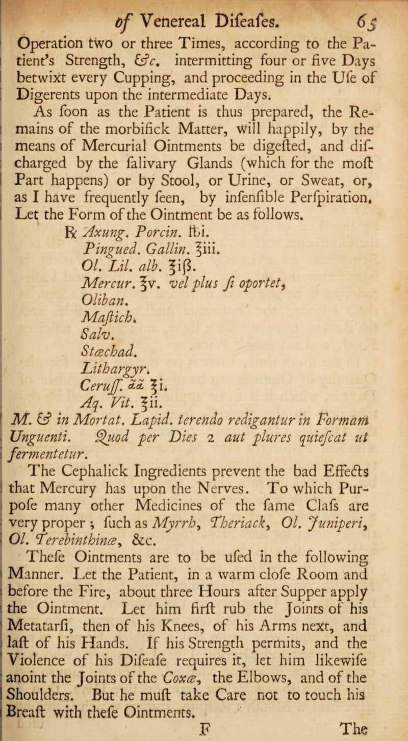 Operation two or three Times, according to the Pa¬ tient’s Strength, &c. intermitting four or live Days betwixt every Cupping, and proceeding in the Ufe of Digerents upon the intermediate Days. As foon as the Patient is thus prepared, the Re¬ mains of the morbifick Matter, will happily, by the i means of Mercurial Ointments be digefted, and dis¬ charged by the falivary Glands (which for the moft Part happens) or by Stool, or Urine, or Sweat, or, as I have frequently feen, by infenfible Perfpiration* Let the Form of the Ointment be as follows. R Axung. Porcin. Ibi. Ping tied. G allin. ^iii. 01. Lit. alb. 3ijj. Mercur.^v. vel plus fi oportet, Oliban. Mafiichi Salv. S tee chad. Lithargyr. Cerujf. ZZ f i* Aq. Vit. I'll. M. & in Mortat. Lapid. terendo redigantur in Formani Unguenti. §>uod per Dies 2 aut plures qiiiefcat ut ferment etur. The Cephalick Ingredients prevent the bad Effefts that Mercury has upon the Nerves. To which Pur- pofe many other Medicines of the fame Clafs are very proper ; fuch as Myrrh, Theriacky 01. Juniperi, 01. Ferebinthincey &c. Thefe Ointments are to be ufed in the following Manner. Let the Patient, in a warm clofe Room and before the Fire, about three Hours after Supper apply the Ointment. Let him firft rub the Joints of his Metatarfi, then of his Knees, of his Arms next, and laft of his Hands. If his Strength permits, and the Violence of his Difeafe requires it, let him likewife anoint the Joints of the Coxce, the Elbows, and of the Shoulders. But he muft take Care not to touch his Breaft with thefe Ointments. F The