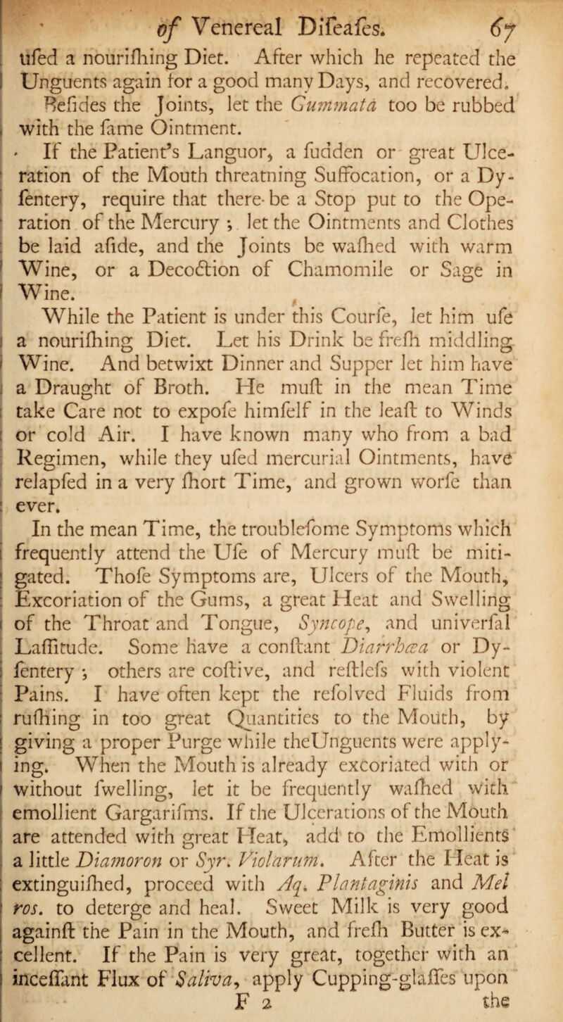 tiled a nourifhing Diet. After which he repeated the Unguents again tor a good many Days, and recovered. Betides the Joints, let the Gummata too be rubbed I with the fame Ointment. If the Patient’s Languor* a fudden or great Ulce¬ ration of the Mouth threatning Suffocation, or a Dy- fentery, require that there- be a Stop put to the Ope- ■ ration of the Mercury ; let the Ointments and Clothes be laid afide, and the Joints be wafhed with warm Wine, or a Deco&ion of Chamomile or Sage in i Wine. While the Patient is under this Courfe, let him ufe a nourifhing Diet. Let his Drink be frefh middling, i Wine. And betwixt Dinner and Supper let him have a Draught of Broth. He muff in the mean Time take Care not to expofe himfelf in the lead to Winds or cold Air. I have known many who from a bad Regimen, while they ufed mercurial Ointments, have relapfed in a very fhort Time, and grown worfe than : ever. In the mean Time, the troublefome Symptoms which [ frequently attend the Ufe of Mercury mud be miti¬ gated. Thofe Symptoms are, Ulcers of the Mouth, Excoriation of the Gums, a great Lleat and Swelling of the Throat and Tongue, Syncope, and univerfal Laditude. Some have a condant Diarrhcea or Dy- fentery others are codive, and redlcfs with violent Pains. I have often kept the refolved Fluids from rufhing in too great Quantities to the Mouth, by giving a proper Purge while theUnguents were apply¬ ing. When the Mouth is already excoriated with or without lwelling, let it be frequently wafhed with emollient Gargarifms. If the Ulcerations of the Mouth are attended with great Heat, add to the Emollients a little Diamoron or Syr. Viol arum. After the Heat is extinguidied, proceed with Aq. Flantaginis and Mel ros. to deterge and heal. Sweet Milk is very good againd the Pain in the Mouth, and frefh Butter is ex¬ cellent. If the Pain is very great, together with an incedant Flux of Saliva, apply Cupping-glades upon F 2 the