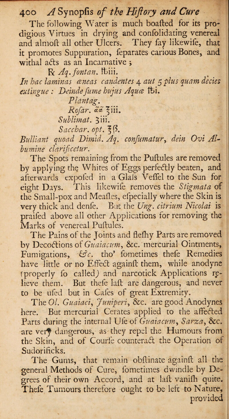The following Water is much boafted for its pro¬ digious Virtues in drying and confolidating venereal and almoft all other Ulcers. They fay like wife, that it promotes Suppuration, feparates carious Bones, and withal ads as an Incarnative j R Aq. font an. lt>iii. In hac laminas ceneas candentes 4 aut 5 -plus quarn decks extingue : Deinde fume hujus Aquce fci. Pldntag. f-\ r* ■ rv .+j ° • • Kofar. cla 5111. Sublimat. 3iii. Sacchar. opt. Bulliant quoad Dimid. confumatur, dein Ovi Al¬ bumin e clarificetur. The Spots remaining from the Puftules are removed by applying the Whites of Eggs perfedly beaten, and afterwards expofed in a Glais Veftel to the Sun for eight Days. This like wife removes the Stigmata of the Small-pox and Mealies, efpecially where the Skin is very thick and denfe. But the Ung. citrium Nicolai is praifed above all other Applications for removing the Marks of venereal Puftules. The Pains of the Joints and fleftiy Parts are removed by Decodions of Guaiacum, &c. mercurial Ointments, Fumigations, &c. tho’ fometimes thefe Remedies have little or no Effed againft them, while anodyne (properly fo called) and narcotick Applications re¬ lieve them. But thefe laft are dangerous, and never to be ufed but in Cafes of great Extremity. The 01. Guaiaci, Juniperi, &c. are good Anodynes here. But mercurial Cerates applied to the affeded Parts during the internal Ufe of Guaiacum, Sarza, &c. are ver^ dangerous, as they repel the Humours from the Skin, and of Courfe counterad the Operation of Sudorificks. The Gums, that remain obftinate againft all the general Methods of Cure, fometimes dwindle by De¬ grees of their own Accord, and at laft vanifh quite. Thefe Tumours therefore ought to be left to Nature, provided