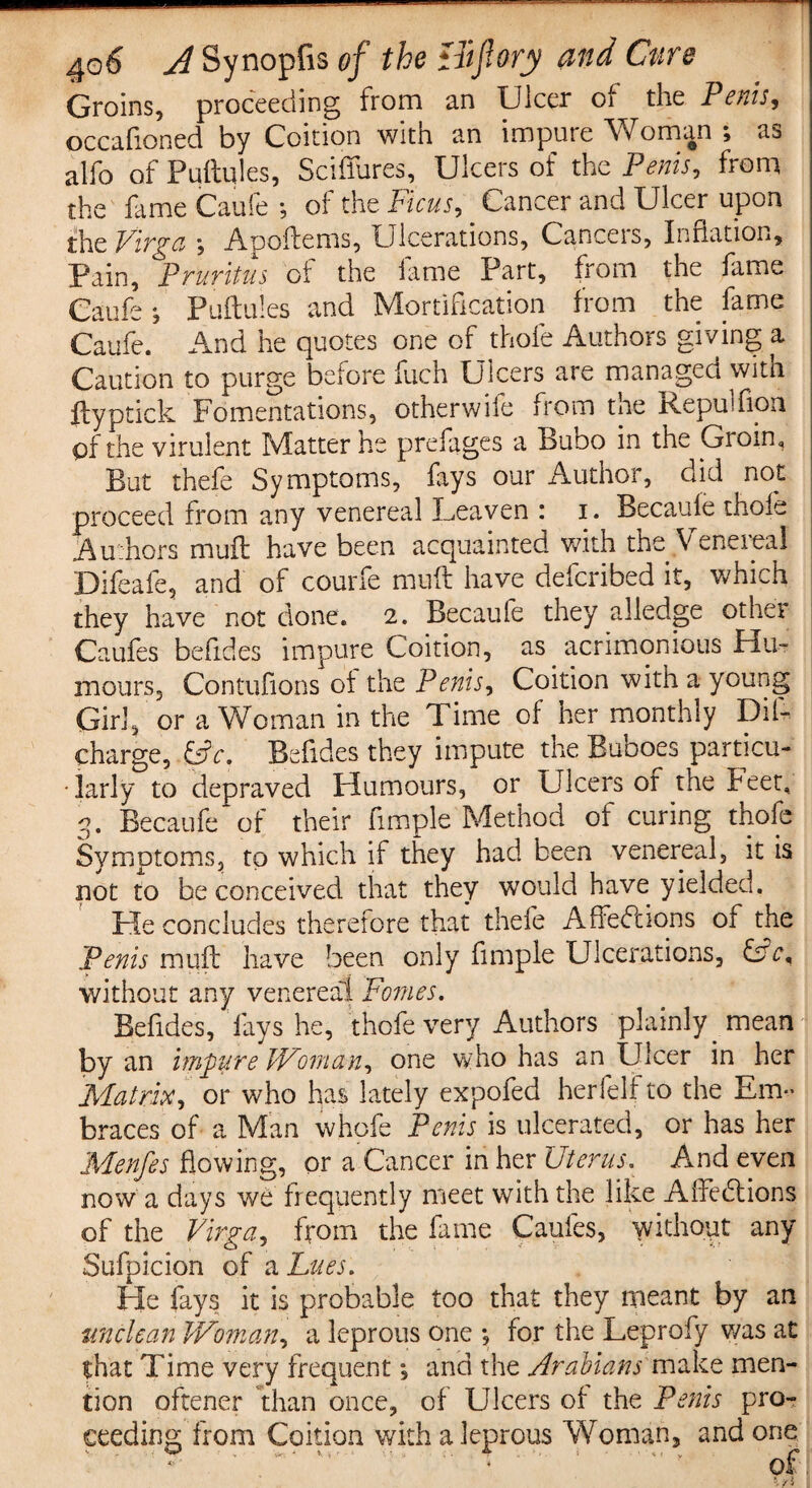 Groins, proceeding from an Ulcer of the Penis, occafioned by Coition with an impute Woman , ao alfo of Puftules, Sciffures, Ulcers of the Penis, from the fame Caufe ; of the Ficus, . Cancer and Ulcer upon the Virga , Auoftenis, Ulcerations, Cancels, lunation. Pain, Pruritus of the fame Part, from the fame Caufe *, Puftules and Mortification from the fame Caufe. And he quotes one of thole Authors giving a Caution to purge before fuch Ulcers are managed with ftyptick Fomentations, otherwile from the Aepuffion pf the virulent Matter he prefages a Buoo in the Groin, But thefe Symptoms, fays our Author, did not proceed from any venereal Leaven : i. Becaule thoie Authors muft have been acquainted with the Venereal Difeafe, and of courfe muft have deferibed it, which they have not clone. 2. Becaufe they alledge othei Caufes befides impure Coition, as acrimonious Hu¬ mours, Contufions ot the Penis, Coition with a young Girl, or a Woman in the d ime of her monthly Dil- charge, &c. Befides they impute the Buboes particu¬ larly to depraved Humours, or Ulcers or the feet, 3. Becaufe of their fimple Method ot curing thofe Symptoms, to which if they had been venereal, it is not to be conceived that they would have yielded. He concludes therefore that thele Affections of the Penis muft have been only fimple Ulcerations, CA, without any venereal Pomes. Befides, lays he, thofe very Authors plainly mean by an impure Woman, one who has an Ulcer in her Matrix, or who has lately expofed herfeli to the Em¬ braces of a Man whofe Penis is ulcerated, or has her Menfes flowing, or a Cancer in her Uterus. And even now a days we frequently meet with the like AffeCtions of the Virga, from the fame Caufes, without any Sufpicion of a Lues. He fays it is probable too that they meant by an unclean Woman, a leprous one for the Leprofy was at that Time very frequent *, and the Arabians make men¬ tion oftener than once, of Ulcers of the Penis pro¬ ceeding from Coition with a leprous Woman, and one r of