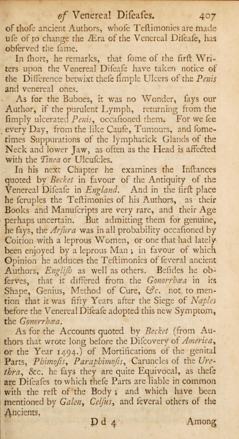 of thofe ancient Authors, whole Teltimonies are made ufe of to change the /Era of the Venereal Difeafe, lias obferved the fame. In fhort, he remarks, that fome of the fir ft Wri¬ ters upon the Venereal Difeafe have taken notice of the Difference betwixt thefe iimple Ulcers of the Penis and venereal ones. As for the Buboes, it was no Wonder, fays our Author, if the purulent Lymph, returning from the fimply ulcerated Penis, occafioned them. For we fee every Day, from the like Caufe, Tumours, and fome- times Suppurations of the lymphatick Glands of the Neck and lower Jaw, as often as the Head is affedted with the Tinea or Ulcufcles. In his next Chapter he examines the Inftances quoted by Becket in favour of the Antiquity of the Venereal Difeafe in England. And in the firft place he fcruples the Teftimonies of his Authors, as their Books and Manufcripts are very rare, and their Age perhaps uncertain. But admitting them for genuine, he lays, the Arfnra was in all probability occafioned by Coition with a leprous Women, or one that had lately been enjoyed by a leprous Man •, in favour or which Opinion he adduces the Teftimonies of fevcral ancient Authors, Englijh as well as others. Befides he ob- ferves, that it differed from the Gonorrhoea in its Shape, Genius, Method of Cure, &c. not, to men¬ tion that it was fifty Years after the Siege of Naples before the Venereal Difeafe adopted this new Symptom, the Gonorrhoea. As for the Accounts quoted by Becket (from Au¬ thors that wrote long before the Difcovery of America, or the Year 1494.) of Mortifications of the genital Parts, Phtmofis, Paraphimofis. Caruncles of the Ure¬ thra, &c. he fays they are quite Equivocal, as thefe are Difeafes to which thefe Parts are liable in common with the reft of the Body; and which have been mentioned by Galen, Celfus, and leveral others of the indents. P d 4' Among