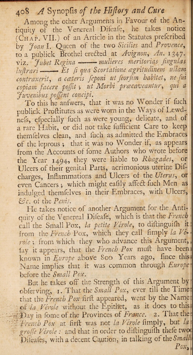 Among the other Arguments in Favour of the An¬ tiquity of the Venereal Diieafe, he takes notice (Chap. VII.) of an Article in the Statutes prefcribed by Joan I. Queen of the two Sicilies and Provence, to a publick Brothel eredted at Avignon, An. 1347. viz. Jubet Regina —— mulieres meritorias fingulas Inftrari —- Ft fi qua Scortatione cegritudinem ullam contraxerit, a cceteris feponi ut feorfim habitet, ne fui copium facere pojjit *, ut Morbi prcecaveantur, qui a Juvenibus pojjent concipi. To this he anfwers, that it was no Wonder if fuch publick Proftitutes as were worn in the Ways of Lewd- nebs, eipecially fuch as were young, delicate, and of a rare Habit, or did not take Efficient Care to keep themfelves clean, and iuch as admitted the Embraces of the leprous ; that it was no Wonder if, as appears from the Accounts of feme Authors who wrote before the Year 1494, they were liable to Rhagades, or Ulcers of their genital Parts, acrimonious uterine Dif- charges, Inflammations and Ulcers of the Uterus, or even Cancers •, which might eafily affect fuch Men as indulged themfelves in their Embraces, with Ulcers, CM &c. of the Penis. He takes notice of another Argument for the Anti¬ quity of the Venereal Diieafe', which is that the French call the Small Pox, la petite Verole, to diftinguifh it from the French Pox, which they call Amply la Pa¬ role ; from which they who advance this Argument, Jay it appears, that the French Pox muff have been known in Europe above Soo Years ago, fince this Name implies that it was common through Europe before the Small Pox. But he takes off the Strength of this Argument by obferving, 1. T hat the Small Pox, ever till the Time? that the French Pox ifrft appeared, went by the Name: of la Verole without the Epithet, as it does to this, ; :• A Day in feme of the Provinces of France. 2. That the: V? 'French Pox at firft was not la Verole Amply, but la grojje Verole : and that in order to diftinguifh thefe two* Dileafes, with a decent Caution, in talking of tht Small* Pox%,
