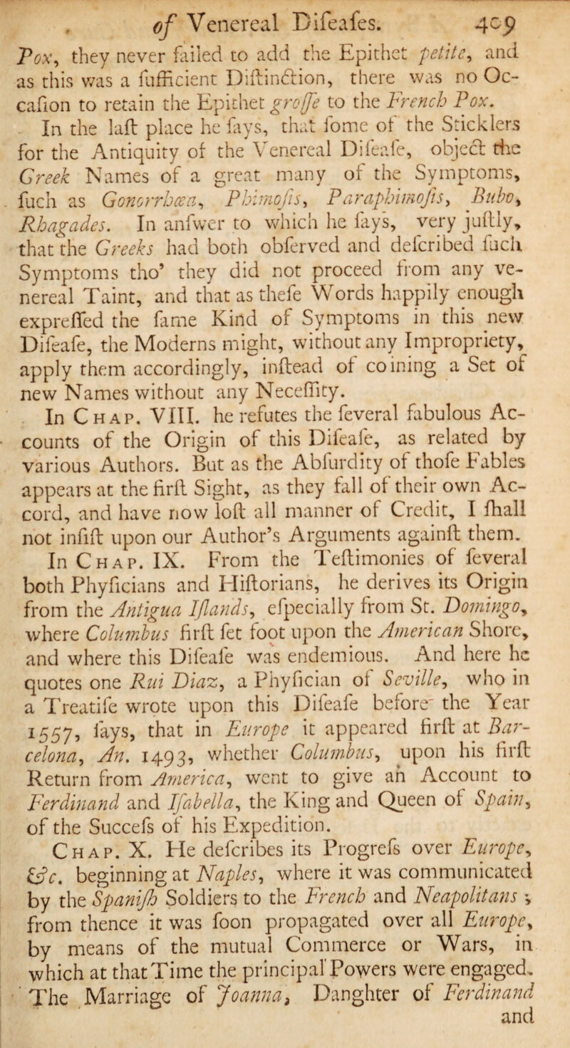 Pox, they never failed to add the Epithet petite, and as this was a fufficient Diftin&ion, there was no Oc- cafion to retain the Epithet groffe to the French Pox. In the laft place he fays, that fome of the Sticklers for the Antiquity of the Venereal Difeafe, object the Greek Names of a great many of the Symptoms, fuch as Gonorrhoea, Pbimofis, Paraphimofts, Bubo, Rhagades. In anfwer to which he fays, very juftly, that the Greeks had both obferved and defcribed fuch Symptoms tho* they did not proceed from any ve¬ nereal Taint, and that as thefe Words happily enough exprefled the fame Kind of Symptoms in this new Difeafe, the Moderns might, without any Impropriety, apply them accordingly, in (lead of coining a Set of new Names without any Necefiity. In Chap. VIII. he refutes the feveral fabulous Ac¬ counts of the Origin of this Difeafe, as related by various Authors. But as the Abfurdity of thofe Fables appears at thefiril Sight, as they fall of their own Ac¬ cord, and have now loft all manner of Credit, I ftiall not infift upon our Author’s Arguments againft them. In Chap. IX. From the Teftimonies of feveral both Phyficians and Hiftorians, he derives its Origin from the Antigua IJlands, efpecially from St. Domingo, where Columbus firft fet foot upon the American Shore, and where this Difeafe was endemious. And here he quotes one Rui Diaz, a Phyfician ol Seville, who in a Treatife wrote upon this Difeafe before' the Year 1557, fays, that in Europe it appeared firft at Bar¬ celona, An. 1493, whether Columbus, upon his firft Return from America, went to give ah Account to Ferdinand and 1 fab ell a, the King and Queen ol Spain, of the Succefs of his Expedition. Chap. X. He deferibes its Progrefs over Europe, &c. beginning at Naples, where it was communicated by the Spanijh Soldiers to the French and Neapolitans \ from thence it was foon propagated over all Europe, by means of the mutual Commerce or Wars, in which at that Time the principal'Powers were engaged. ' The Marriage of Joanna3 Daughter of Ferdinand