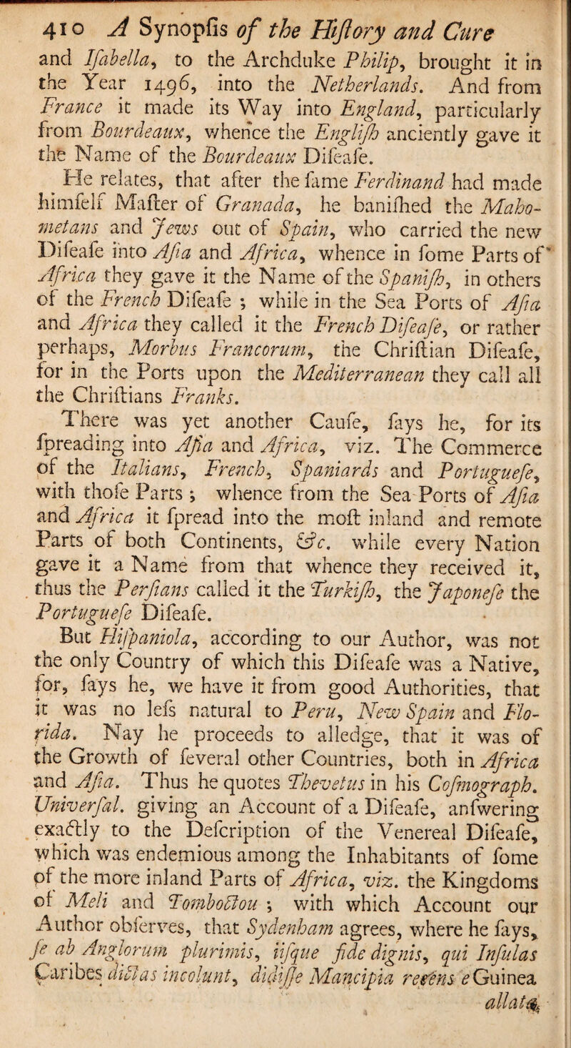 and Ifabella, to the Archduke Philips brought it in the Year 1496, into the Netherlands. And from France it made its Way into England, particularly from Bourdeaux, whence the Englijh anciently gave it the Name of the Bourdeaux Difeafe. _ He relates, that after the fame Ferdinand had made himfelf Mailer of Granada, he banifhed the Maho¬ metans and Jews out of Spain, who carried the new Difeafe into Afia and Africa, whence in fome Parts of ' Africa they gave it the Name of the Spanifh, in others of the French Difeafe ; while in the Sea Ports of Afia and Africa they called it the French Difeafe, or rather perhaps, Morbus Francorum, the Chriftian Difeafe, for in the Ports upon the Mediterranean they call all the Chriftians Franks. There was yet another Caufe, fays he, for its fpreading into Afia and Africa, viz. The- Commerce of the Italians, French, Spaniards and Portuguefe, with thole Parts j whence from the Sea Ports of Afia and Africa it fpread into the mod inland and remote Parts of both Continents, &c. while every Nation gave it a Name from that whence they received it, thus the Perfians called it the Turkijh, the Japonefe the Portuguefe Difeafe. But Hijpaniola, according to our Author, was not the only Country of which this Difeafe was a Native, for, fays he, we have it from good Authorities, that it was no lefs natural to Peru, New Spain and Flo¬ rida. Nay he proceeds to alledge, that it was of the Growth of feveral other Countries, both in Africa and Afia. Thus he quotes Fhevetus in his Cofmograph. Univerfal. giving an Account of a Difeafe, anfwering exactly to the Defcription of the Venereal Difeafe, which was endemious among the Inhabitants of fome of the more inland Parts of Africa, viz. the Kingdoms of Meli and FomboAou *, with which Account our Author obferves, that Sydenham agrees, where he fays, f ' 4> uni/ plurimis, iifque fide dignis, qui Infulas Caribes dill as incolunt5 didifije Mancipia regens e Guinea