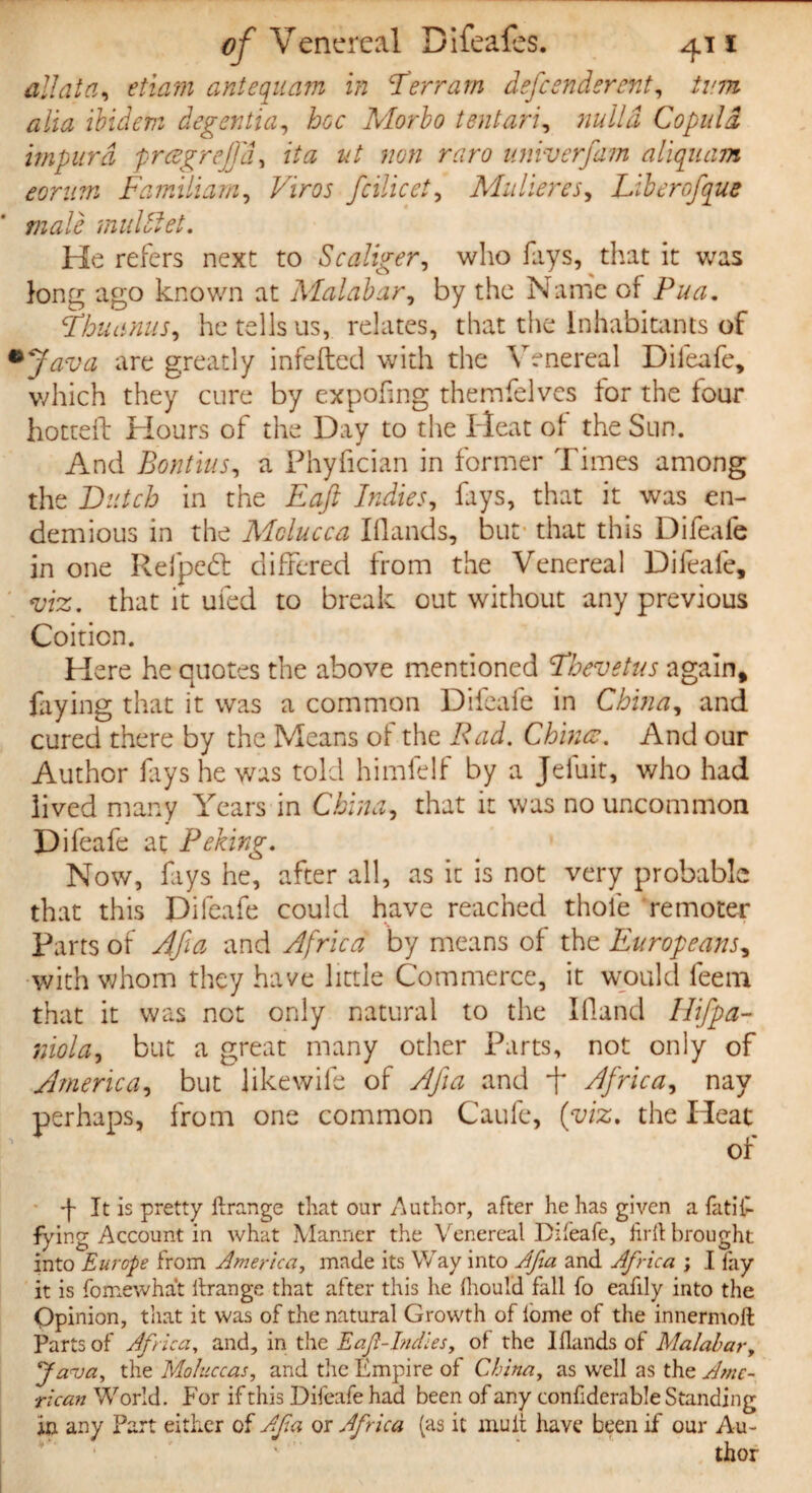 all at a, etiam antequam in ’Terrain defeendsrent, turn alia ibidem degentia, hoc Morbo tentari, Copula impurd prcegrejjd, fta ut non raro univerfam aliquam eorum Familiam, fcilicet, Mitheres, Tiberofque male muUlet. He refers next to Scaliger, who fays, that it was k>ng ago known at Malabar, by the Name of Pua. Tbuunus, he tells us, relates, that the Inhabitants of *Java are greatly infefted with the Venereal Difeafe, which they cure by expofing themfelves for the four hotteft Hours of the Day to the Heat of the Sun. And Bontius, a Phyfician in former Times among the Butch in the Eaft Indies, fays, that it was en- demious in the Molucca Hands, but that this Difeafe in one Refpebt differed from the Venereal Difeafe, m. that it ufed to break out without any previous Coition. Here he quotes the above mentioned Thevetus again, faying that it was a common Difeafe in China, and cured there by the Means of the Rad. Chinee. And our Author fays he was told himfelf by a Jeluit, who had lived many Years in China, that it was no uncommon Difeafe at Peking. Now, fays he, after all, as it is not very probable that this Difeafe could have reached thole remoter Parts of Afia and Africa by means of the Europeans, with whom they have little Commerce, it would feem that it was not only natural to the Hand Hifpa- niola, but a great many other Parts, not only of America, but likewife of Afia and f Africa, nay perhaps, from one common Caufc, (viz, the Heat of •f It is pretty ftrange that our Author, after he has given a fatil- fying Account in what Manner the Venereal Difeafe, firft brought into Europe from America, made its Way into Afia and Africa ; I lay it is fomewhat ilrange that after this he fhould fall fo eafily into the Opinion, that it was of the natural Growth of lome of the innermoft Parts of Africa, and, in the Eafi-lndles, of the Iflands of Malabar, Java, the Moluccas, and the Empire of China, as well as the Ame¬ rican World. For if this Difeafe had been of any confiderable Standing in any Part either of Afia or Africa (as it mult have been if our Au-