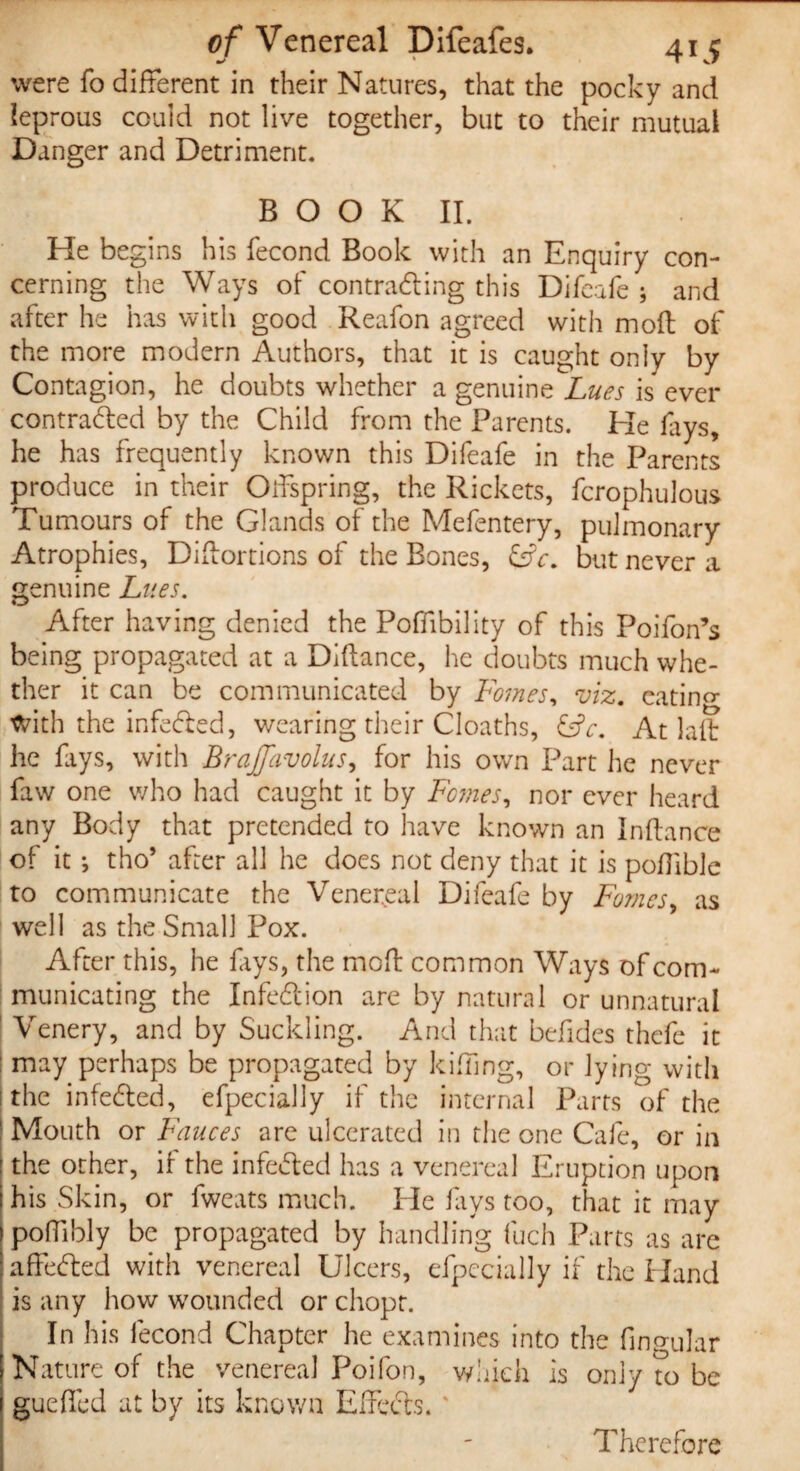 were fo different in their Natures, that the pocky and leprous could not live together, but to their mutual Danger and Detriment. B O O K II. He begins his fecond Book with an Enquiry con¬ cerning the Ways of contracting this Difcafe ; and after he has with good Reafon agreed with moll of the more modern Authors, that it is caught only by Contagion, he doubts whether a genuine Lues is ever contracted by the Child from the Parents. Pie fays, he has frequently known this Difeafe in the Parents produce in their Offspring, the Rickets, fcrophulous Tumours of the Glands of the Mefentery, pulmonary Atrophies, Diftortions of the Bones, &c. but never a genuine Lues. After having denied the Poffibility of this Poifon’s being propagated at a Didance, he doubts much whe¬ ther it can be communicated by Femes, viz. eatino- with the infeCted, wearing their Cloaths, &c. At lad he fays, with Brajfavolus, for his own Part he never faw one who had caught it by Fomes, nor ever heard any Body that pretended to have known an Inftance of it ; tho’ after all he does not deny that it is poffible to communicate the Venereal Difeafe by Fomes, as well as the Small Pox. After this, he fays, the mod common Ways of com¬ municating the InfeCtion are by natural or unnatural Venery, and by Suckling. And that befides thefe it : may perhaps be propagated by killing, or lying with i the infeCted, efpecially if the internal Parts of the ' Mouth or Fauces are ulcerated in the one Cafe, or in ! the other, if the infeCted has a venereal Eruption upon I his Skin, or fweats much. He lays too, that it may poffibly be propagated by handling fuch Parts as are ; affeCted with venereal Ulcers, efpecially if the Hand is any how wounded or chopt. In his fecond Chapter he examines into the fingular j Nature of the venereal Poifon, which is only to be 1 gueffed at by its known EffeCts. Therefore