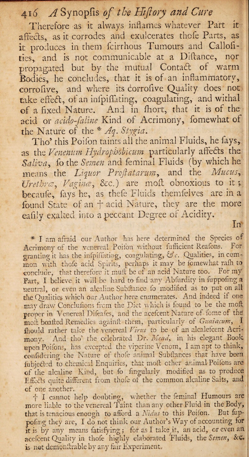Therefore as it always inflames whatever Part it affects, as it corrodes and exn'cerates thofe Parts, as it uroduces in them feirrhous Tumours and Callofi- ties, and is not communicable at a Diftance, nor propagated but by the mutual Contact of warm Bodies, he concludes, that it is of an inflammatory, corrofive, and where its corrofive Qualify does not take effedt, of an infpiffating, coagulating, and withal of a fixed Nature. And in fhort, that it is of the acid or acido-faline Kind of Acrimony, fomewhat of the Nature of the * Aq. Stygia. Tho* this Poifon taints all the animal Fluids, he fays, as the Venerium Hydrophobicum particularly aide As the Saliva, fo the Semen and feminal Fluids (by which he means the Liquor Proftatarumy and the Mucus, Urethra, Vagina, &c.) are mod obnoxious to it ; bee a ufe, fays he, as thefe Fluids themfelves are. in a found State of an f acid Nature, they are the more eafily exalted into a peccant Degree of Acidity. In * I am afraid our Author has here determined the Species of Acrimony of the venereal Poifon without fumcicnt Reafons. For granting it has the infpiffating, coagulating, &c. Qualities, in com¬ mon with thofe acid Spirits, perhaps it may he fomewhat rafh to conclude, that therefore it mult be of an acid Nature too. For my Part, I believe it will be hard to find any Abfurdity in fuppofmg a neutral, or even an alcaline Subilance lo modified as to put on ail the Qualities which our Author here enumerates. And indeed if one may draw Conclufions from the Diet which is found to be the moil proper in Venereal Difeafes, and the acefcent Nature of feme of the moll hoailed Remedies againft them, particularly of Guaiacum, I Ihould rather take the venereal Virus to be of an alealefeent Acri¬ mony. And tho’ the celebrated Dr. Mean, in his elegant Book upon Poifons, has excepted the viperine Venom, I am apt to think, confidering the Nature of thofe animal Subilances that have been fubje&ed to chemical Enquiries, that mod other animal Poifens are of the alcaline Kind, but fo Angularly modified as to produce Effects quite different from thofe of the common alcaline Salts, and of one another. j I cannot help doubting, whether the feminal Humours are more liable to the venereal Taint than any other Fluid in the Body, that is tenacious enough to afford a Vidus to this Poifon. But fup- pofing they are, I do not think our Author’s Way of accounting for it is by any means fatisfyingj for as I take it, an acid, or even an acefcent Quality in thofe highly elaborated Fluids, the Semen, &C. is not dempnilrable by any fair Experiment,