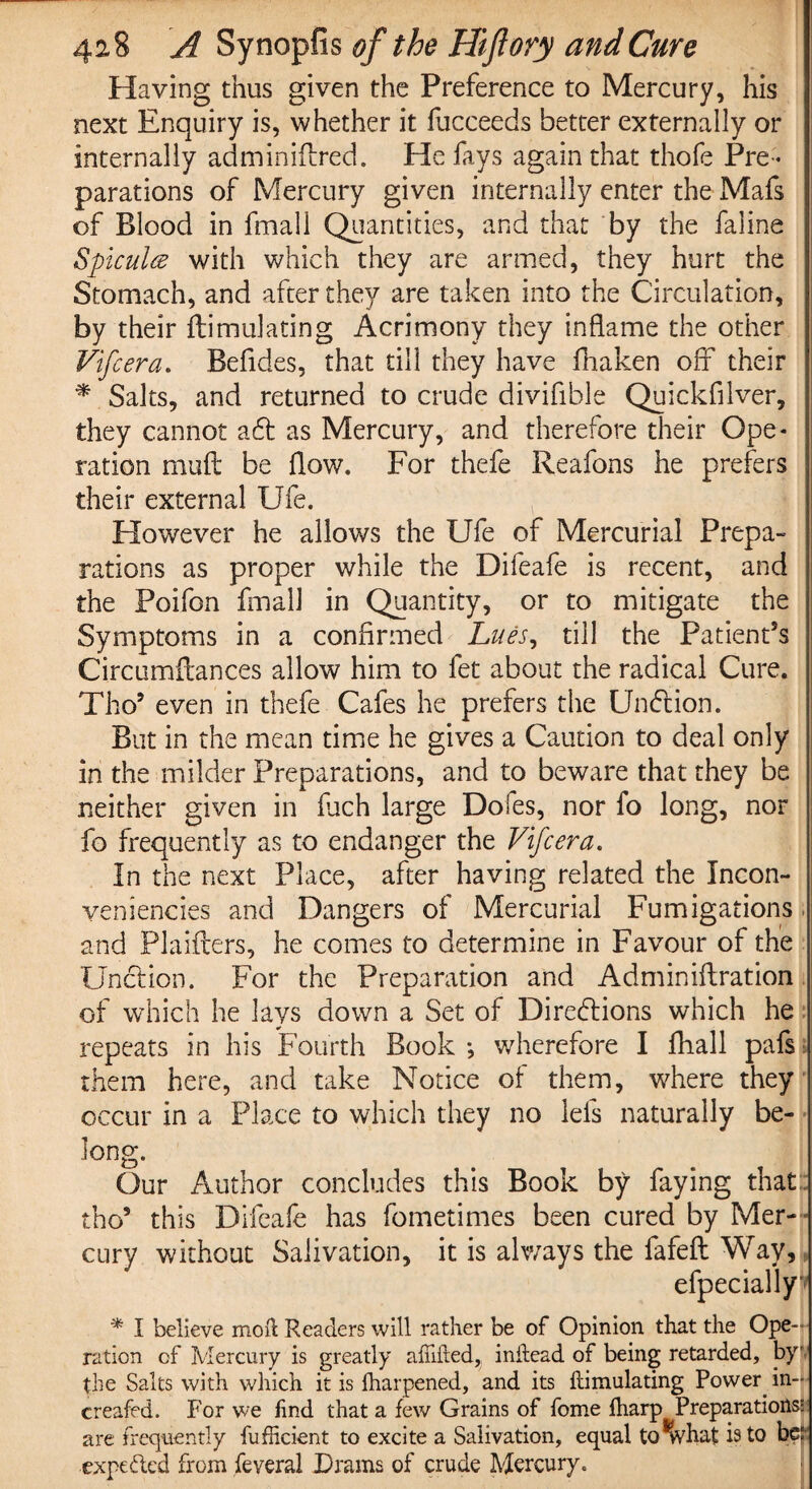 Having thus given the Preference to Mercury, his next Enquiry is, whether it fucceeds better externally or internally adminiftred. He fays again that thofe Pre¬ parations of Mercury given internally enter the Mafs of Blood in fmall Quantities, and that by the faline Spicule with which they are armed, they hurt the Stomach, and after they are taken into the Circulation, by their ftimulating Acrimony they inflame the other Vifcera. Befides, that till they have fhaken off their * Salts, and returned to crude divifible Quickfilver, they cannot adt as Mercury, and therefore their Ope¬ ration muft be flow. For thefe Reafons he prefers their external Ufe. However he allows the Ufe of Mercurial Prepa¬ rations as proper while the Dileafe is recent, and the Poifon fmall in Quantity, or to mitigate the Symptoms in a confirmed Lues, till the Patient’s Circumilances allow him to fet about the radical Cure. Tho? even in thefe Cafes he prefers the Undtion. But in the mean time he gives a Caution to deal only in the milder Preparations, and to beware that they be neither given in fuch large Dofes, nor fo long, nor fo frequently as to endanger the Vifcera. In the next Place, after having related the Incon- veniencies and Dangers of Mercurial Fumigations and Plaifters, he comes to determine in Favour of the Unction. For the Preparation and Adminiftration of which he lays down a Set of Directions which he repeats in his Fourth Book ; wherefore I fhall pafs them here, and take Notice of them, where they occur in a Place to which they no lefs naturally be¬ long. Our Author concludes this Book by faying that tho* this Difeafe has fometimes been cured by Mer¬ cury without Salivation, it is always the fafefi: Way, efpecially^ * I believe moil Readers will rather be of Opinion that the Ope¬ ration of Mercury is greatly aiiiiied,; inilead of being retarded, by the Salts with which it is iharpened, and its Simulating Power in- creafed. For we find that a few Grains of fome iharp Preparations- are frequently fufficient to excite a Salivation, equal to what is to be: expected from feveral Drams of crude Mercury.