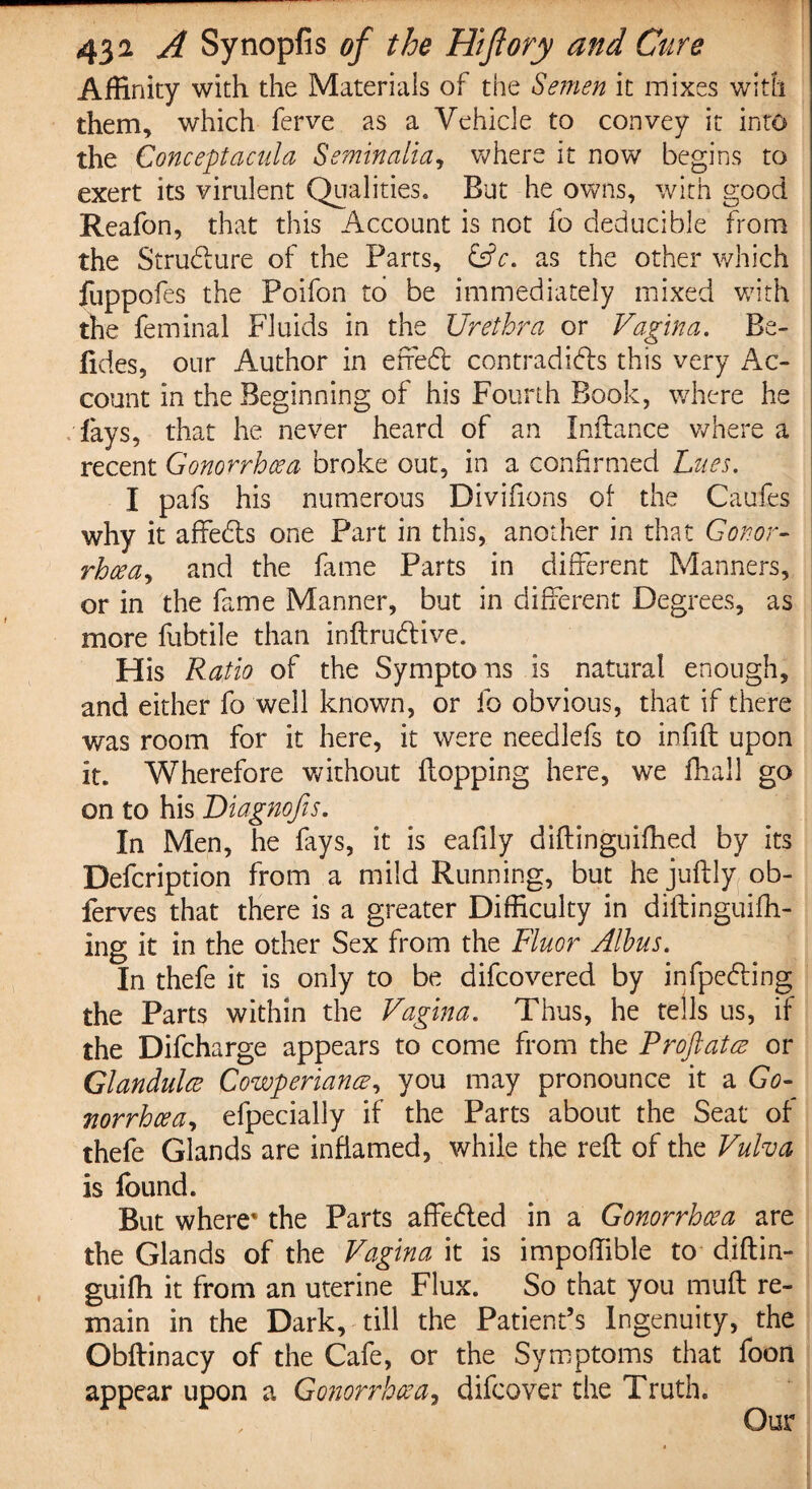 Affinity with the Materials of the Semen it mixes with them, which ferve as a Vehicle to convey it into the Conceptacula Semin alia, where it now begins to exert its virulent Qualities. But he owns, with good Reafon, that this Account is not fo deducible from the Structure of the Parts, &c. as the other which fuppofes the Poifon to be immediately mixed with the feminal Fluids in the Urethra or Vagina. Be- fides, our Author in efredt contradidls this very Ac¬ count in the Beginning of his Fourth Book, where he fays, that he never heard of an Inftance where a recent Gonorrhoea- broke out, in a confirmed Lues. I pafs his numerous Divifions of the Caufes why it affedts one Part in this, another in that Conor- rhcea, and the fame Parts in different Manners, or in the fame Manner, but in different Degrees, as more fubtile than inftrudlive. His Ratio of the Symptons is natural enough, and either fo well known, or fo obvious, that if there was room for it here, it were needlefs to infift upon it. Wherefore without flopping here, we fhall go on to his Diagnofis. In Men, he fays, it is eafily diftinguiffied by its Defcription from a mild Running, but hejuflly ob- ferves that there is a greater Difficulty in diftinguifh- ing it in the other Sex from the Fluor Albus. In thefe it is only to be difcovered by infpedling the Parts within the Vagina. Thus, he tells us, if the Difcharge appears to come from the Proftatce or Glandules Cowperiance, you may pronounce it a Go¬ norrhoea, efpecially if the Parts about the Seat of thefe Glands are inflamed, while the reft of the Vulva is found. But where' the Parts affedled in a Gonorrhoea are the Glands of the Vagina it is impoffible to* djftin- guiffi it from an uterine Flux. So that you muft re¬ main in the Dark, till the Patient’s Ingenuity, the Obftinacy of the Cafe, or the Symptoms that foon appear upon a Gonorrhoea, difeover the Truth.