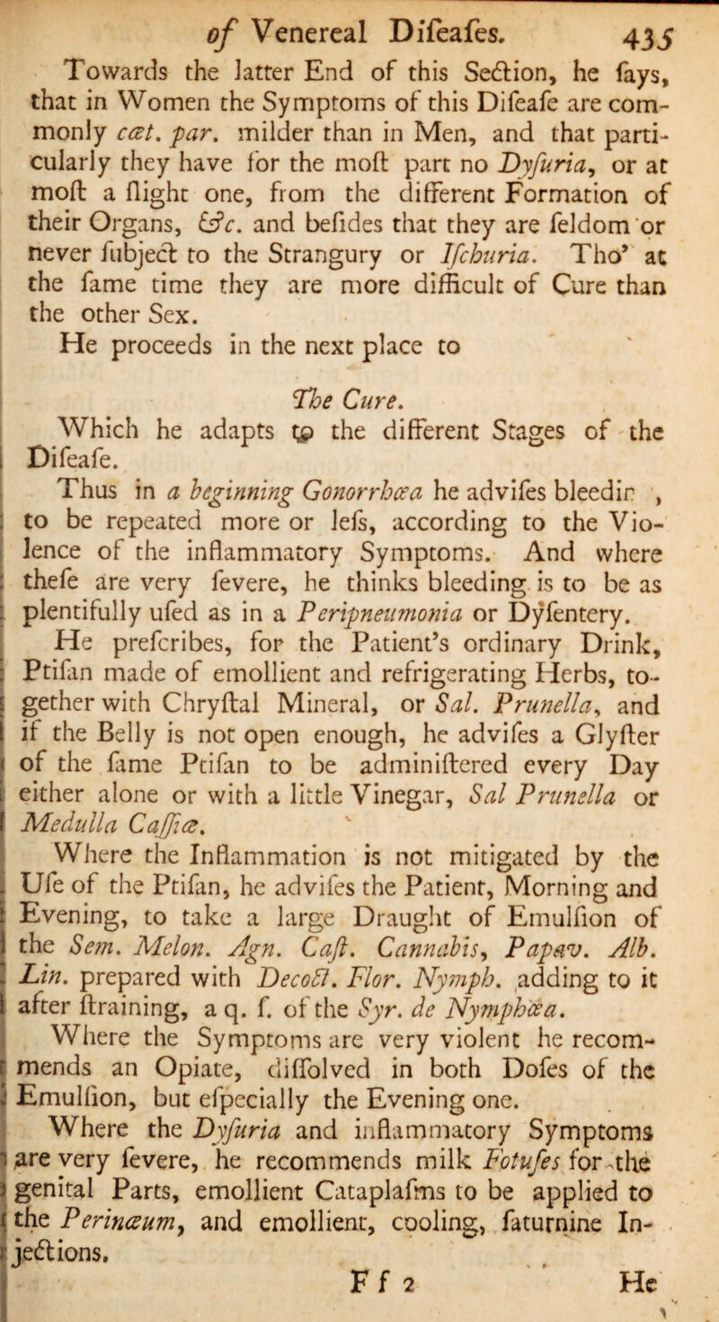 Towards the latter End of this SeCtion, he fays* that in Women the Symptoms of this Difeafe are com¬ monly cat. par. milder than in Men, and that parti¬ cularly they have for the mod: part no Dyfuria, or at mod: a flight one, from the different Formation of their Organs, (Ac. and befldes that they are feldom or never hibject to the Strangury or Ifchuria. Thov at the fame time they are more difficult of Cure than the other Sex. He proceeds in the next place to The Cure. Which he adapts gp the different Stages of the I Difeafe. Thus in a beginning Gonorrhoea he advifes bleedir , to be repeated more or lefs, according to the Vio¬ lence of the inflammatory Symptoms. And where thefe are very fevere, he thinks bleeding is to be as : plentifully ufed as in a Peripneumonia or Dyfentery. He prefcribes, for the Patient’s ordinary Drink, Ptifan made of emollient and refrigerating Herbs, to¬ gether with Chryftal Mineral, or Sal. Prunella, and if the Belly is not open enough, he advifes a Glyfter of the fame Ptifan to be adminiftered every Day either alone or with a little Vinegar, Sal Prunella or Medulla Caff a. Where the Inflammation is not mitigated by the Ufe of the Ptifan, he advifes the Patient, Morning and Evening, to take a large Draught of Emulflon of the Sem. Melon. Agn. Caft. Cannabis, Papav. Alb. Lin. prepared with Decoff. Flor. Nymph, adding to it after {training, a q. f. of the Syr. de Nympheea. Where the Symptoms are very violent he recom¬ mends an Opiate, diffolved in both Dofes of the Emulflon, but efpecially the Evening one. Where the Dyfuria and inflammatory Symptoms t ,are very fevere, he recommends milk Fotufes for-the 1 genital Parts, emollient Cataplafms to be applied to the Perinaum, and emollient, cooling, faturnine In¬ jections. He Ff 2 V