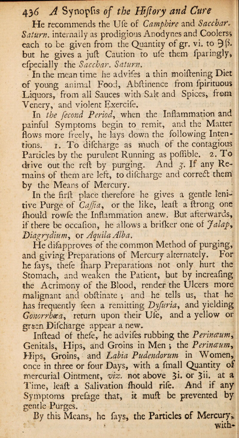 He recommends the Ufe of Camphire and Sacchar* Saturn. internally as prodigious Anodynes and Coolers^ each to be given from the Quantity of gr. vi. to 9fh but he gives a juft Caution to ufe them fparingly, elpecially the Sacchar. Saturn. In the mean time he adviifes a thin moiftening Diet of young animal Food, Abftinence from fpirituous Liquors, from all Sauces with Salt and Spices, from Venery, and violent Exercife. In the fecond Period, when the Inflammation and painful Symptoms begin to remit, and the Matter flows more freely, he lays down the following Inten¬ tions. i. To difcharge as much of the contagious Particles by the purulent Running as poflible. 2. To drive out the reft by purging. And y. If any Re¬ mains of them are left, to difcharge and correct them by the Means of Mercury. In the firft place therefore he gives a gentle leni¬ tive Purge of CaJJia, or the like, leaft a ftrong one Ihould rowfe the Inflammation anew. But afterwards, if there be occafion, he allows a brifker one of Jalap, Dia%rydiumy or AcpuilaAlba. He disapproves of the common Method of purging, and giving Preparations of Mercury alternately. For he fays, thefe fharp Preparations not only hurt the Stomach, and weaken the Patient, but by increafing the Acrimony of the Blood, render the Ulcers more malignant and obftinate *, and he tells us, that he has frequently feen a remitting Dyfuria, and yielding Gonorrhoea, return upon their Ufe, and a yellow or grsen Difcharge appear a new. Inftead of thefe, he advifes rubbing the Perinceumy Genitals, Hips, and Groins in Men j the Perineum, Hips, Groins, and Labia Pudendorum in Women, once in three or four Days, with a fmall Quantity of mercurial Ointment, vix. not above 3i« or 3ib at a Time, leaft a Salivation fliould rife. And if any Symptoms prefage that, it mult be prevented by gentle Purges. By this Means, he fays, the Particles of Mercury,, > with’-