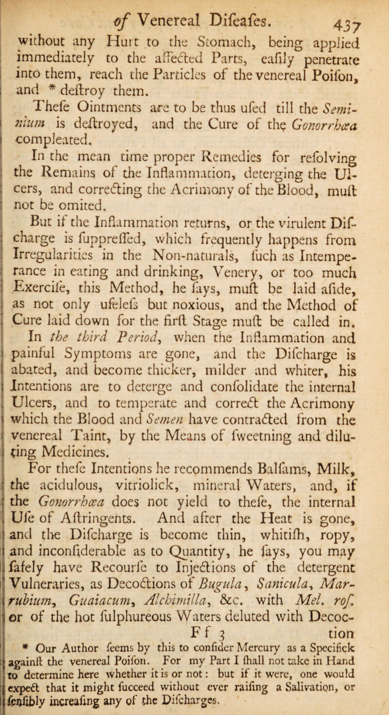 without any Hurt to the Stomach, being applied immediately to the affedted Parts, eafily penetrate into them, reach the Particles of the venereal Poilon, and * deflroy them. Thefe Ointments are to be thus ufed till the Semi- nium is deftroyed, and the Cure of thp Gonorrhoea compleated. In the mean time proper Remedies for refolving the Remains o 1 the Inflammation, deterging the Ul¬ cers, and corredting the Acrimony of the Blood, mult not be omited. But if the Inflammation returns, or the virulent Dif- charge is fupprefled, which frequently happens from Irregularities in the Non-naturals, fuch as Intempe¬ rance in eating and drinking, Venery, or too much Exerciie, this Method, he fays, mud be laid afide, as not only ufelcfs but noxious, and the Method of I Cure laid down for the firfl. Stage muft be called in. In the third Period, when the Inflammation and painful Symptoms are gone, and the Difcharge is abated, and become thicker, milder and whiter, his Intentions are to deterge and confolidate the internal Ulcers, and to temperate and corredt the Acrimony which the Blood and Semen have contradled from the venereal Taint, by the Means of fweetning and dilu¬ ting Medicines. For thefe Intentions he recommends Ballams, Milk, 1 the acidulous, vitriolick, mineral Waters, and, if : the Gonorrhoea does not yield to thefe, the internal i Ufe of Aftringents. And after the Heat is gone, ij and tire Difcharge is become thin, whitifh, ropy, it and inconfiderable as to Quantity, he fays, you may I fafely have Recourfe to Injedtions of the detergent 1 Vulneraries, as Decodtions of Bugula, Sanicula, Mar- rubinm, Guaiacum, Alchimilla, &c. with Mel. rof. or of the hot fulphureous Waters deluted with Decoc- F f 3 tion * Our Author Teems by this to confider Mercury as a Specihck again# the venereal Poifon. For my Part I fhall not take in Hand to determine here whether it is or not: but if it were, one would expert that it might fucceed without ever railing a Salivation, or fenfibly increafing any of the Difcharges.
