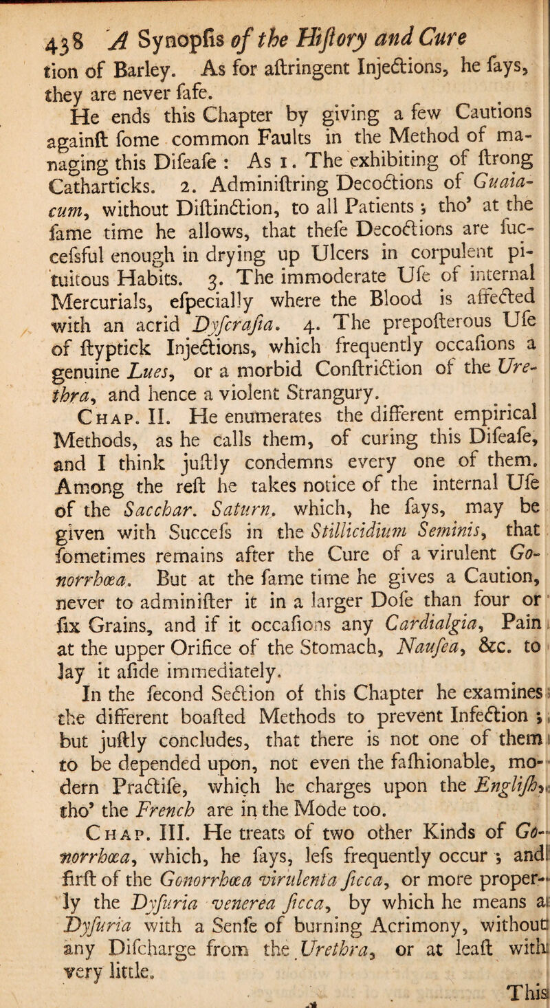 tion of Barley. As for aftringent Injedtions, he fays, they are never fafe. He ends this Chapter by giving a few Cautions again!! fome common Faults in the Method of ma¬ naging this Difeafe : As 1. The exhibiting of ftrong Catharticks. 2. Adminiftring Decoctions of Guam- cum, without Diftindlion, to all Patients *, tho’ at the fame time he allows, that thefe Decodlions are fuc- cefsful enough in drying up Ulcers in corpulent pi- tuitous Habits. 3. The immoderate Ufe of internal Mercurials, efpecially where the Blood is affected with an acrid Dyfcrafta. 4. The prepofterous Ufe of ftyptick Injedtions, which frequently occafions a genuine Lues, or a morbid Conftridtion of the Ure- fbpar and hence a violent Strangury. Chap. II. He enumerates the different empirical Methods, as he calls them, of curing this Difeafe, and I think juftly condemns every one of them. Among the reft he takes notice of the internal Ufe of the Sacchar. Saturn, which, he fays, may be given with Succefs in the Stillicidium Seminis, that fometimes remains after the Cure of a virulent Go¬ norrhoea. But at the fame time he gives a Caution, never to adminifter it in a larger Dole than four or fix Grains, and if it occafions any Carclialgla, Pain at the upper Orifice of the Stomach, Naufiea, &c. to Jay it afide immediately. In the fecond Sedtion of this Chapter he examines the different boafted Methods to prevent Infedtion *, but juftly concludes, that there is not one of them to be depended upon, not even the fafhionable, mo¬ dern Pradtife, which he charges upon the EngBfihy tho’ the French are in the Mode too. Chap. III. He treats of two other Kinds of Go- worrhxa, which, he fays, lefs frequently occur *, and! firft of the Gonorrhoea virulenta ficca, or more proper¬ ly the Dyfuria venerea ficca, by which he means at Dyfiuri'a with a Senfe of burning Acrimony, without! any Difcharge from the Urethray or at leaf! witli very little.
