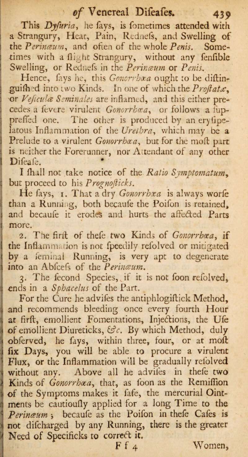 This Dyfuria, he fays, is fometimes attended with a Strangury, Heat, Pain, Rednels, and Swelling of the Perinceum, and often of the whole Penis. Some¬ times with a flight Strangury, without any fenfible Swelling, or Rednefs in the Perinceum or Penis. Hence, lays he, this Gonorrhoea ought ro be d iff in- guifired into two Kinds. In one of which the Proftatee, •or Veficula Semin ales are inflamed, and this either pre¬ cedes a fe.vtre virulent Gonorrhoea, or follows a iup- preflfed one. The other is produced by an erytipe- latous Inflammation of the Urethra, which may be a Prelude to a virulent Gonorrhoea, but for the molt part is neither the Forerunner, nor Attendant of any other Difeafe. * I fhall not take notice of the Ratio Symptom at umy but proceed to his Prognoflicks. He fays, 1. That a dry Gonorrhxa is always worfe than a Running, both becaufe the Poifon is retained, and becaufe it erodes and hurts the affe&ed Parts more. 2. The firit of thefe two Kinds of Gonorrhoea, if the Inflamm ion is not fpeetlily refolved or mitigated by a leminal Running, is very apt to degenerate into an Abfcefs of the Perineum. 3. The fecond Species,,if it is not foon refolved, ends in a Sphacelus of the Part. For the Cure he advifes the antiphlogiftick Method, and recommends bleeding once every fourth Hour at firft, emollient Fomentations, Injections, the Ufe of emollient Diureticks, £sfr. By which Method, duly obferved, he fays, within three, four, or at moil fix Days, you will be able to procure a virulent Flux, or the Inflammation will be gradually refolved without any. Above all he adviles in thefe two Kinds of Gonorrhoea, that, as foon as the Remiflion of the Symptoms makes it fafe, the mercurial Oint¬ ments be cautioully applied for a long Time to the Perinceum \ becaufe as the Poifon in thefe Cafes is not difeharged by any Running, there is the greater Need of Specificks to correct it. F f 4 Women,