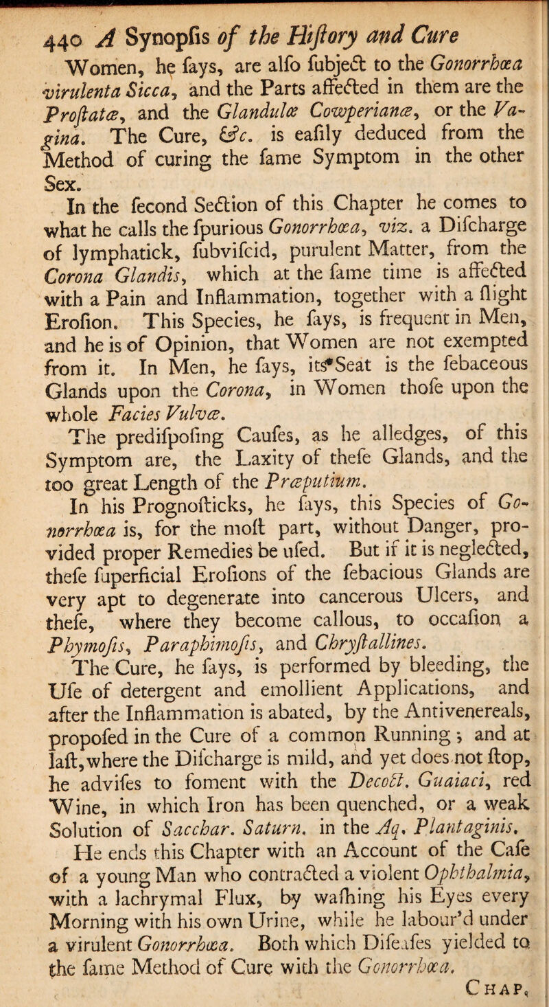 Women, he fays, are alfo fubjed to the Gonorrhoea virulenta Sicca, and the Parts affeded in them are the ProftatcB, and the Glandules Cowperiance, or the Va¬ gina. The Cure, &c. is eafily deduced from the Method of curing the fame Symptom in the other Sex* In the fecond Sedion of this Chapter he comes to what he calls the fpurious Gonorrhoea, viz. a Difcharge of lymphatick, fubvifeid, purulent Matter, from the Corona Glandis, which at the fame time is affeded with a Pain and Inflammation, together with a flight Erofion. This Species, he fays, is frequent in Men, and he is of Opinion, that Women are not exempted from it. In Men, he fays, its*Seat is the febaceous Glands upon the Corona, in Women thofe upon the whole Facies Vulvce. The predifpofing Caufes, as he alledges, of this Symptom are, the Laxity of thefe Glands, and the too great Length of thz Prceputium.. In his Prognofticks, he fays, this Species of Go¬ norrhoea is, for the molt part, without Danger, pro¬ vided proper Remedies be ufed. But if it is negleded, thefe fuperficial Eroflons of the febacious Glands are very apt to degenerate into cancerous Ulcers, and thefe, where they become callous, to occafion a Phymojis, Paraphimofis, and Chryfiallines. The Cure, he fays, is performed by bleeding, the Ufe of detergent and emollient Applications, and after the Inflammation is abated, by the Antivenereals, propofed in the Cure of a common Running *, and at laflywhere the Difcharge is mild, and yet does not flop, he advifes to foment with the Deco A. Guaiaci, red Wine, in which Iron has been quenched, or a weak Solution of Sacchar. Saturn, in the Aq, Plantaginis. He ends this Chapter with an Account of the Cafe of a young Man who contra&ed a violent Ophthalmia, with a lachrymal Flux, by wafhing his Eyes every Morning with his own Urine, while he labour’d under a virulent Gonorrhoea. Both which Difeafes yielded to, the fame Method of Cure with the Gonorrhoea, Chap,