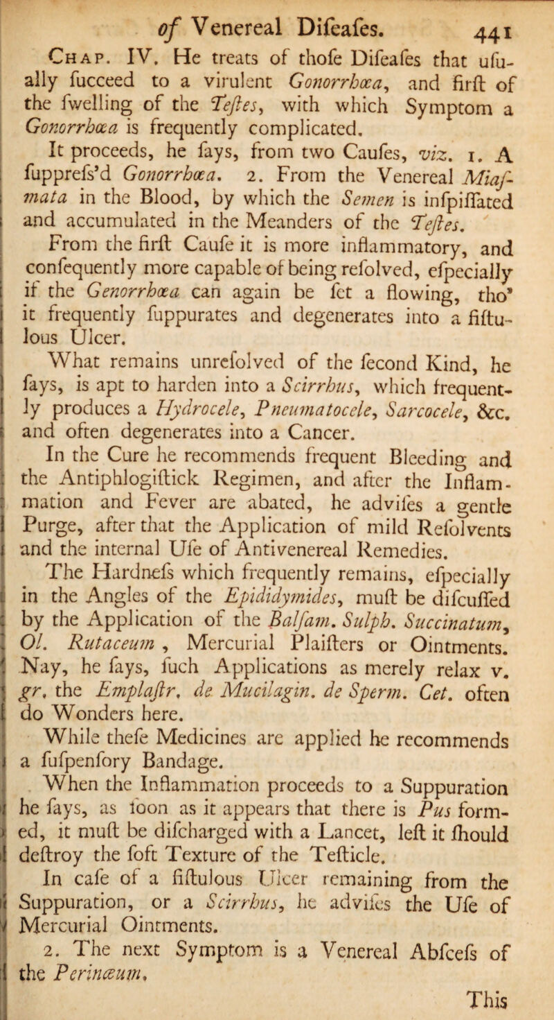 Chap. IV. He treats of thofe Difeafes that ufu- ally fucceed to a virulent Gonorrhoea, and firfb of the fwelling of the Teftes, with which Symptom a Gonorrhoea is frequently complicated. It proceeds, he fays, from two Caufes, viz. 1. A fupprefs’d Gonorrhoea. 2. From the Venereal Mia ft mata in the Blood, by which the Semen is infpiffated and accumulated in the Meanders of the Teftes. From the firft Caufe it is more inflammatory, and confequently more capable of being refolved, efpecially if the Genorrhoea can again be fet a flowing, tho* it frequently fuppurates and degenerates into a fiftu- lous Ulcer. What remains unrefolved of the fecond Kind, he fays, is apt to harden into a Scirrhus, which frequent¬ ly produces a Hydrocele, Pneumatocele, Sarcocele, &c. and often degenerates into a Cancer. In the Cure he recommends frequent Bleeding and the Antiphlogiflick Regimen, and after the Inflam¬ mation and Fever are abated, he adviles a gentle Purge, after that the Application of mild Relolvents and the internal Ufe of Antivenereal Remedies. The Hardnefs which frequently remains, efpecially in the Angles of the Epididymides, muff be difeuffed by the Application of the Balfam. Sulph. Succinatum, 01. Rutaceum , Mercurial Plaifters or Ointments. Nay, he fays, fuch Applications as merely relax v. gr. the Emplaftr. de Mucilagin. de Sperm. Cet. often do Wonders here. While thefe Medicines are applied he recommends a fufpenfory Bandage. When the Inflammation proceeds to a Suppuration he fays, as loon as it appears that there is Pus form¬ ed, it muff be difeharged with a Lancet, left it fhould deffroy the foft Texture of the Tefticle. In cafe of a fiftulous Ulcer remaining from the Suppuration, or a Scirrhus, he adviles the Ufe of Mercurial Ointments. 2. The next Symptom is a Venereal Abfcefs of the Perinceum.