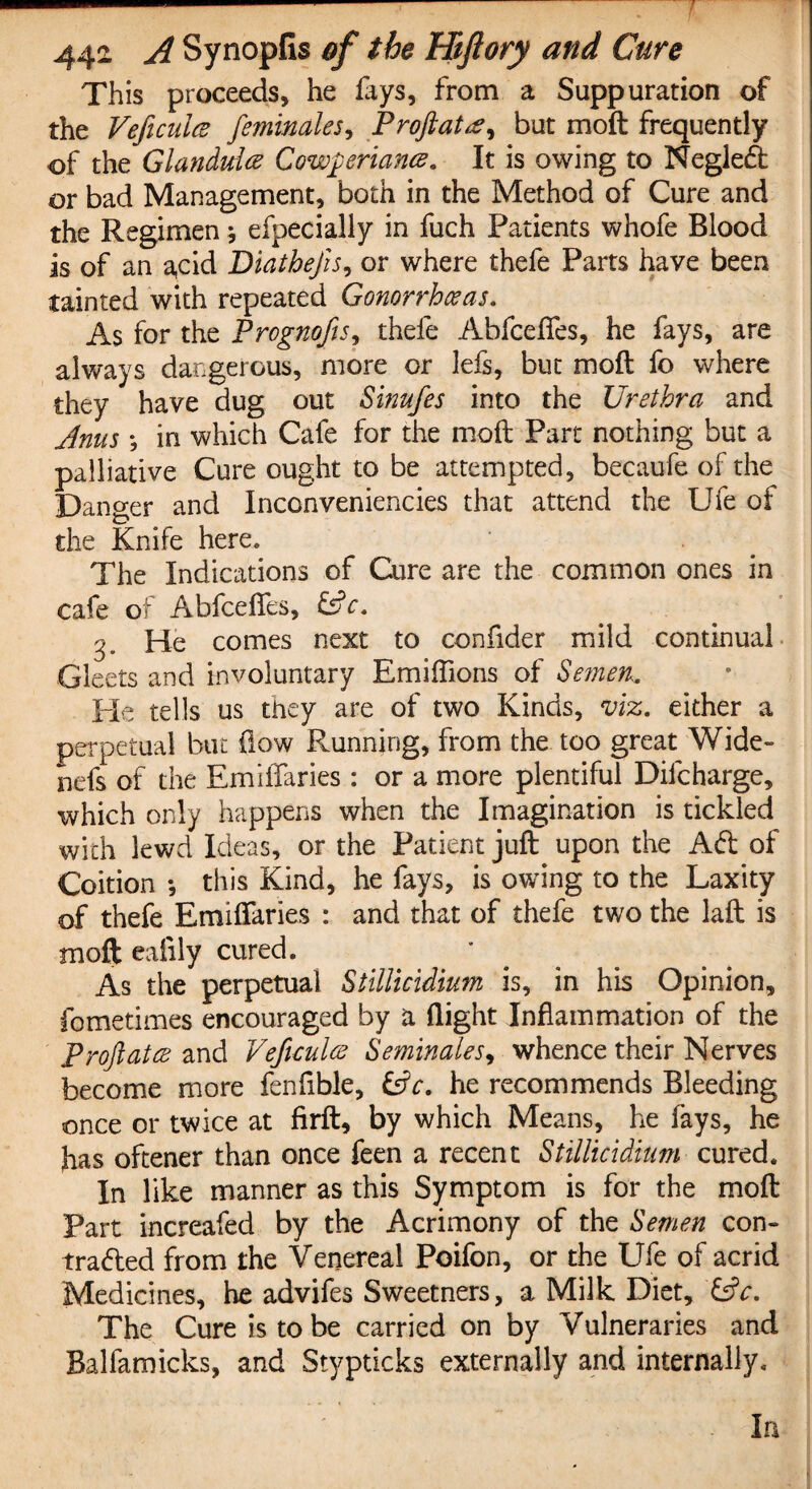 This proceeds, he lays, from a Suppuration of the Veficuicz feminales, Proftattf, but moft frequently of the Glandule Cow$eriance. It is owing to Negleft or bad Management, both in the Method of Cure and the Regimen * efpecially in fuch Patients whofe Blood is of an a,cid Diathejis, or where thefe Parts have been tainted with repeated Gonorrhoeas. As for the Prognofis, thefe AbfcelTes, he fays, are always dangerous, more or lefs, but moll fo where they have dug out Sinufes into the Urethra and Jnus *, in which Cafe for the moll Part nothing but a palliative Cure ought to be attempted, becaufe of the Danger and Inconveniencies that attend the Ufe of the Knife here. The Indications of Cure are the common ones in cafe of AbfcelTes, &c. He comes next to confider mild continual Gleets and involuntary Emiffions of Semen. Pie tells us they are of two Kinds, viz. either a perpetual but flow Running, from the too great Wide- nefs of the EmiiTaries : or a more plentiful Dilcharge, which only happens when the Imagination is tickled with lewd Ideas, or the Patient juft upon the Aft of Coition *, this Kind, he fays, is owing to the Laxity of thefe EmiiTaries : and that of thefe two the laft is moft eafily cured. As the perpetual Stillicidium is, in his Opinion, fometimes encouraged by a flight Inflammation of the Proftatce and Veftculoe Seminales, whence their Nerves become more fenfible, &c. he recommends Bleeding once or twice at firft, by which Means, he lays, he has oftener than once feen a recent Stillicidium cured. In like manner as this Symptom is for the moft Part increafed by the Acrimony of the Semen con- trafted from the Venereal Poifon, or the Ufe of acrid Medicines, he advifes Sweetners, a Milk Diet, &c. The Cure is to be carried on by Vulneraries and Balfamicks, and Stypticks externally and internally. In