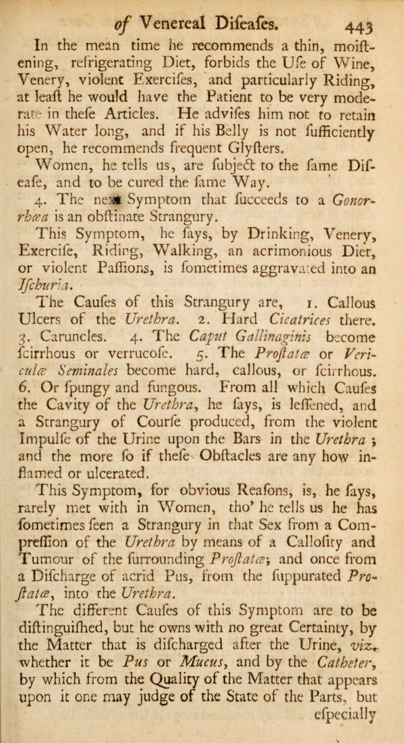 In the mean time he recommends a thin, moift- ening, refrigerating Diet, forbids the Ufe of Wine, Yenery, violent Exercifes, and particularly Riding, at leaf!: he would have the Patient to be very mode¬ rate in thefe Articles. He advifes him not to retain his Water long, and if his Belly is not fufficiently open, he recommends frequent Glyfters. Women, he tells us, are fubjedt to the fame Dif- eafe, and to be cured the lame Way. 4. The next Symptom that fucceeds to a Goner- rhcea is an obftinate Strangury. This Symptom, he fays, by Drinking, Venery, Exercife, Riding, Walking, an acrimonious Diet, or violent PalTions, is fometimes aggrava.ed into an Jfchuri a. The Caufes of this Strangury are, 1. Callous Ulcers of the Urethra. 2. Hard Cicatrices there. 3. Caruncles. 4, The Capit Gallinaginis become feirrhous or verrucofe. 5. The Proftata or Vcri- culce Semin ales become hard, callous, or feirrhous. 6. Or fpungy and fungous. From all which Caufes the Cavity of the Urethra, he fays, is leffened, and a Strangury of Courfe produced, from the violent Impulfe of the Urine upon the Bars in the Urethra ; and the more fo if thefe Obftacles are any how in¬ flamed or ulcerated. This Symptom, for obvious Reafons, is, he fays, rarely met with in Women, tho* he tells us he has fometimes feen a Strangury in that Sex from a Com- prefiion of the Urethra by means of a Callofity and Tumour of the furrounding Proftatce\ and once from a Difcharge of acrid Pus, from the fuppurated Pro- fiat ce, into the Urethra. The different Caufes of this Symptom are to be diftinguifhed, but he owns with no great Certainty, by the Matter that is difeharged after the Urine, viz* whether it be Pus or Mucus, and by the Catheter, by which from the Quality of the Matter that appears upon it one may judge of the State of the Parts, but efpecially