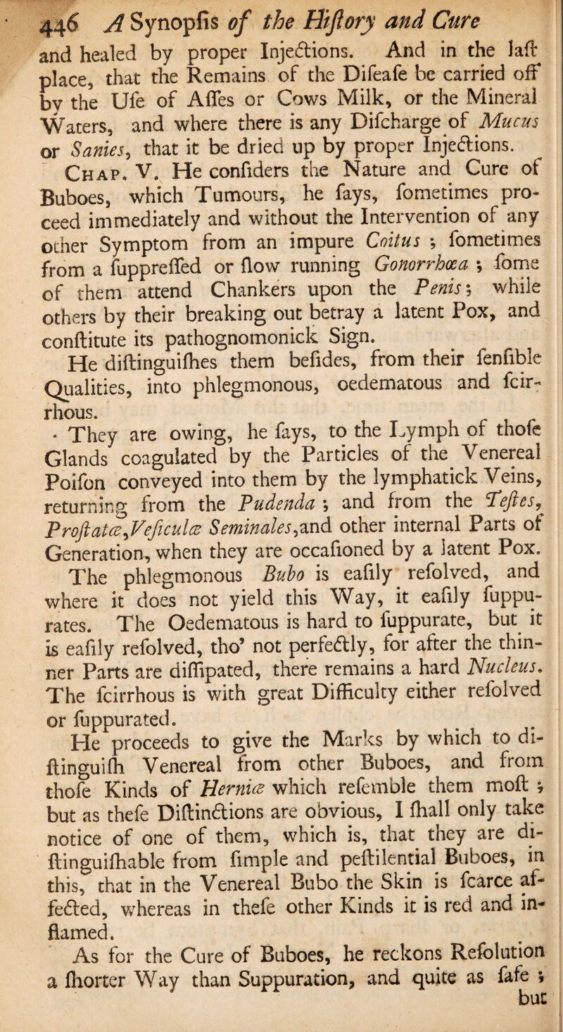 and healed by proper Injeftions. And in the laff: place, that the Remains of the Difeafe be carried off by the Ufe of Affes or Cows Milk, or the Mineral Waters, and where there is any Difcharge of Mucus or Sanies, that it be dried up by proper Injedions. Chap. V. He confiders the Nature and Cure of Buboes, which Tumours, he fays, fometimes pro¬ ceed immediately and without the Intervention of any other Symptom from an impure Coitus *, fometimes from a fuppreffed or flow running Gonorrhoea *, fome of them attend Chankers upon the Penis; while others by their breaking out betray a latent Pox, and conftitute its pathognomonick Sign. He diftinguifhes them befides, from their fenfible Qualities, into phlegmonous, oedematous and fcir- rhous. • They are owing, he fays, to the Lymph of thofe Glands coagulated by the Particles of the Venereal Poifon conveyed into them by the lymphatick Veins, returning from the Pudenda , and from the Pejies, Proftatce^Veficulcz Semin ales, and other internal Parts of Generation, when they are occafioned by a latent Pox,, The phlegmonous Bubo is eafily. refolved, and where it does not yield this Way, it eafily fuppu- rates. The Oedematous is hard to fuppurate, but it is ealily refolved, tho9 not perfectly, for alter the thin¬ ner Parts are diflipated, there remains a hard Nucleus. The fcirrhous is with great Difficulty either refolved or fuppurated. He proceeds to give the Marks by which to di- ftinguifh Venereal from other Buboes, and from thofe Kinds of Hernia which refemble them moll *, but as thefe Diftindions are obvious, I ftiall only take notice of one of them, which is, that they are di- ftinguifhable from Ample and peflilential Buboes, in this, that in the Venereal Bubo the Skin is fcarce af- feded, whereas in thefe other Kinds it is red and in¬ flamed. As for the Cure of Buboes, he reckons Refolution a Ihorter Way than Suppuration, and quite as fafe ; but