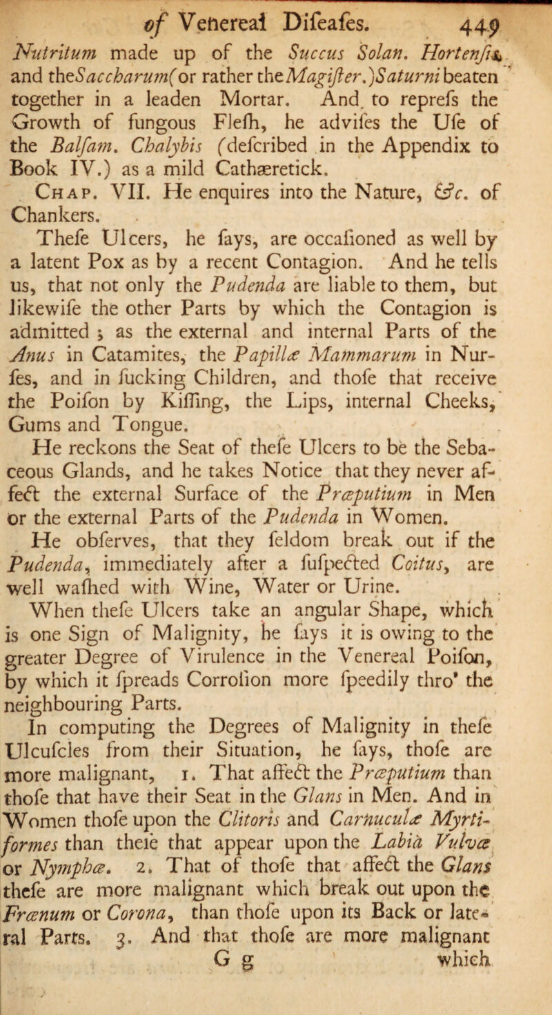 Nutritum made up of the Succus Solan. Hortenfi4 and thzSaccharum(or rather the Magifter. )Saturni beaten together in a leaden Mortar. And. to reprefs the Growth of fungous FJefh, he advifes the Ufe of the Balfam. Chalybis (defcribed in the Appendix to Book IV.) as a mild Cathaeretick. Chap. VII. He enquires into the Nature, (Ac. of Chankers. . Thefe Ulcers, he fays, are occaiioned as well by a latent Pox as by a recent Contagion. And he tells us, that not only the Pude?ida are liable to them, but Jikewife the other Parts by which the Contagion is admitted ; as the external and internal Parts of the Anus in Catamites, the Papilla Mammarum in Nur- fes, and in fucking Children, and thofe that receive the Poifon by Killing, the Lips, internal Cheeks, Gums and Tongue. He reckons the Seat of thefe Ulcers to be the Seba¬ ceous Glands, and he takes Notice that they never af- fed the external Surface of the Prceputium in Men or the external Parts of the Pudenda in Women. He obferves, that they feldom break out if the Pudenda, immediately after a fufpeded Coitus, are well wafhed with Wine, Water or Urine. When thefe Ulcers take an angular Shape, which is one Sign of Malignity, he fays it is owing to the greater Degree of Virulence in the Venereal Poifon, by which it fpreads Corroiion more fpeedily thro* the neighbouring Parts. In computing the Degrees of Malignity in thefe Ulcufcles from their Situation, he lays, thofe are more malignant, 1. That affed the Prceputium than thofe that have their Seat in the Gians in Men. And in Women thofe upon the Clitoris and Carnucula Myrti- formes than theie that appear upon the Labia Vulva or Nymph ce. 2. That of thofe that affed the Gians thefe are more malignant which break out upon the Frcenum or Corona, than thofe upon its Back or late¬ ral Parts. 3. And that thofe are more malignant G g which
