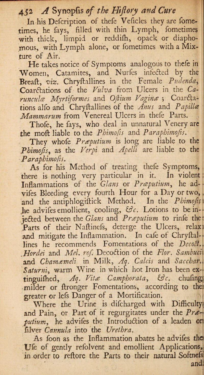 In his Defcription of thefe Veficles they are fome- times, he fays, filled with thin Lymph, fometimes with thick, limpid or reddifh, opack or diapho- mous, with Lymph alone, or fometimes with a Mix¬ ture of Air. He takes notice of Symptoms analogous to thefe in Women, Catamites, and Nurfes infected by the Bread, viz. Chrydallines in the Female Pudenda, Coarctations of the Vulva from Ulcers in the Ca- runculce Myrtiformes and Oftium Vagin# ; CoarCta- tions alfo and Chryftallines of the Anus and Papilla Mammarum from Venereal Ulcers in thefe Parts. Thofe, he fays, who deal in unnatural Venery are the mod liable to the Phimofis and Paraphimofis. They whofe Praputium is long are liable to the Phimofis, as the Verpi and Apelli are liable to the P araphimofis. As for his Method of treating thefe Symptoms, there is nothing very particular in it. In violent Inflammations of the Gians or Pmputium, he ad- vifes Bleeding every fourth Hour for a Day or two, and the antiphlogidick Method. In the Phimofis he advifes emollient, cooling, &c. Lotions to be in¬ jected between the Gians and Praputium to rinfe the: Parts of their Naftinefs, deterge the Ulcers, relax; and mitigate the Inflammation. In cafe of Chrydal- lines he recommends Fomentations of the Decodl. Hordei and Mel. rof DecoCtion of the Flor. Sambuch, and Chamameli in Milk, Aq. Calcis and Sacchar.. Saturni, warm Wine in which hot Iron has been ex- tlnguifhed, Aq. Vita Camphorat a, &c. chufing^ milder or dronger Fomentations, according to the; greater or lefs Danger of a Mortification. Where the Urine is difeharged with Difficulty and Pain, or Part of it regurgitates under the PraA putium, he advifes the Introduction of a leaden or: diver Cannula into the Urethra. As foon as the Inflammation abates he advifes the Ufe of gently refolvent and emollient Applications,; in order to reflore the Parts to their natural Softnefs. and: