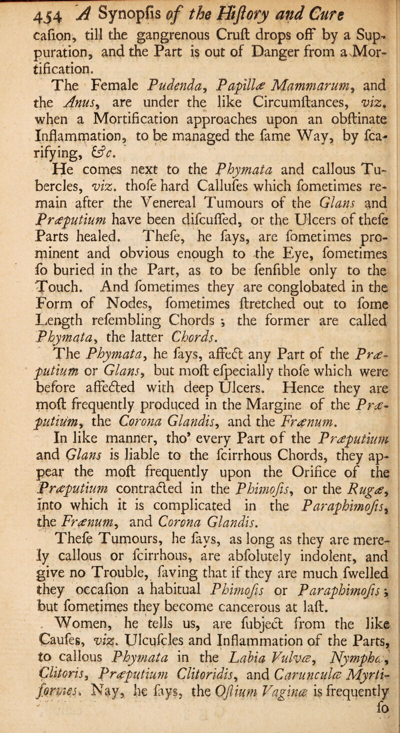 eafion, till the gangrenous Cruft drops off by a Sup¬ puration, and the Part is out of Danger from a JVlor- tifkation. The Female Pudenda, Papilla Mammarum, and the Anus, are under the like Circumftances, viz. when a Mortification approaches upon an obftinate Inflammation, to be managed the fame Way, by fca- rifying, &c. He comes next to the Phymata and callous Tu¬ bercles, viz. thofe hard Callufes which fometimes re¬ main after the Venereal Tumours of the Gians and Praeputium have been difcuffed, or the Ulcers of thefe Parts healed. Thefe, he fays, are fometimes pro¬ minent and obvious enough to the Eye, fometimes fo buried in the Part, as to be fenfible only to the Touch. And fometimes they are conglobated in the Form of Nodes, fometimes ftretched out to fome Length refembling Chords ; the former are called Phymata, the latter Chords. The Phymata, he fays, affed any Part of the Pr<£~ putium or Gians, but moft efpecially thofe which were before affeded with deep Ulcers. Hence they are moft frequently produced in the Margine of the Pnf- putium, the Corona Glandis, and the Frrenum. In like manner, tho* every Part of the Praputtum and Gians is liable to the fcirrhous Chords, they ap¬ pear the moft frequently upon the Orifice of the Prtfputium contraded in the Phtmojis, or the Rugoe^ into which it is complicated in the Paraphimofts, the Franum, and Corona Glandis. Thefe Tumours, he fays, as long as they are mere¬ ly callous or fcirrhous, are abfolutely indolent, and give no Trouble, faving that if they are much fwelled they occafion a habitual Phimofis or Paraphimofts, but fometimes they become cancerous at laft. Women, he tells us, are fubjed from the like Caufes, viz. Ulcufcles and Inflammation of the Parts, to callous Phytnata in the Labia Vulva, Nympho, Clitoris, Prtfputium Clitoridis, and Carunculee Myrti- forpies• Nay, he fays, the QJlium Vagina is frequently