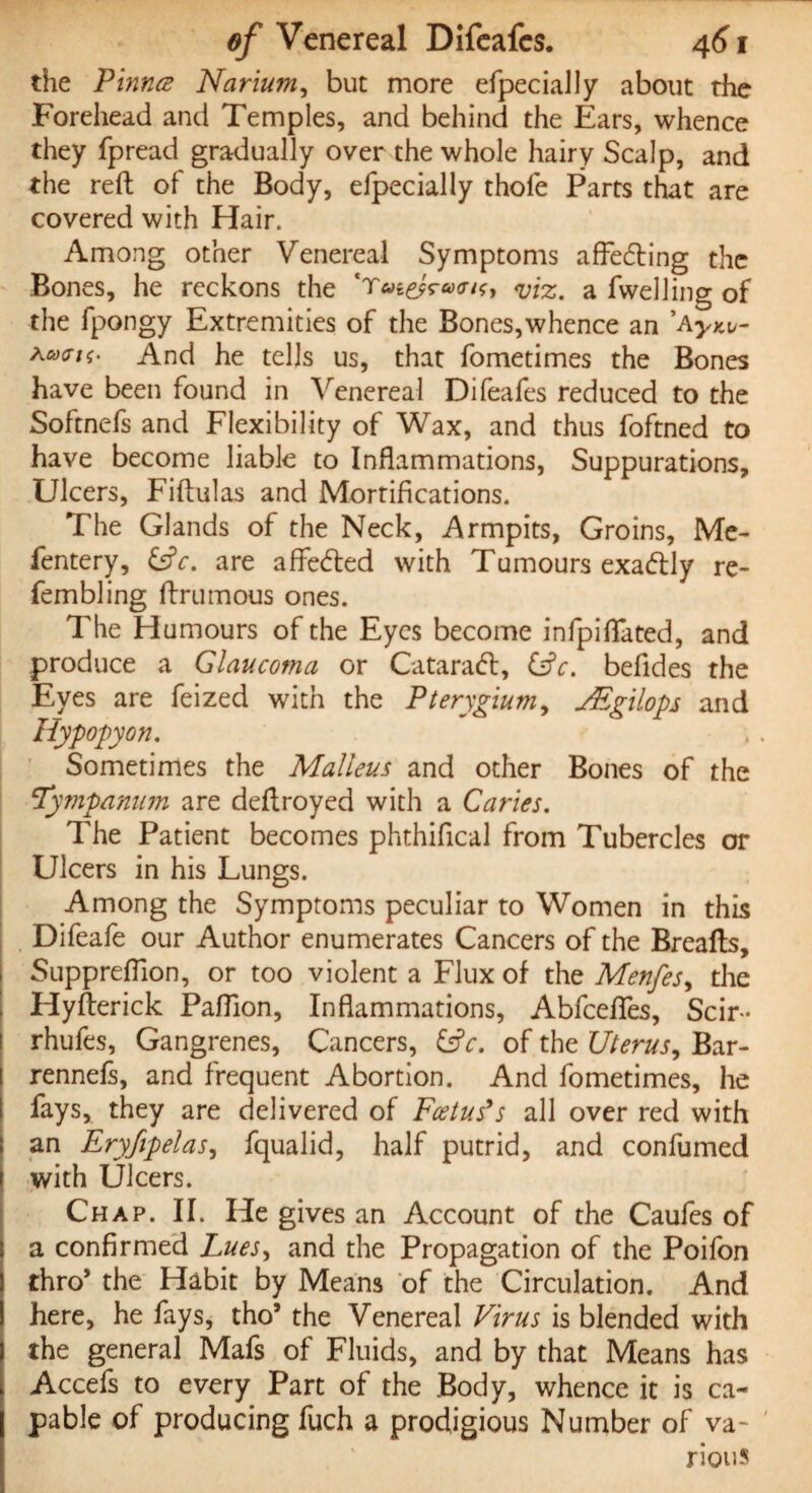 the Pinna Narium, but more efpecially about the Forehead and Temples, and behind the Ears, whence they fpread gradually over the whole hairy Scalp, and the reft of the Body, efpecially thofe Parts that are covered with Hair. Among other Venereal Symptoms affecfting the Bones, he reckons the <viz. a fwelling of the fpongy Extremities of the Bones,whence an ’Ayxt,- Kcoat<. And he tells us, that fometimes the Bones have been found in Venereal Difeafes reduced to the Softnefs and Flexibility of Wax, and thus foftned to have become liable to Inflammations, Suppurations, Ulcers, Fiftulas and Morrifications. The Glands of the Neck, Armpits, Groins, Me- fentery, £s?r. are aflecfted with Tumours exa&ly re- fembling ftrumous ones. The Humours of the Eyes become infpiflated, and produce a Glaucoma or Cataratt, &c. befides the Eyes are feized with the Pterygium, JEgilops and Hypopyon. Sometimes the Malleus and other Bones of the tympanum are deftroyed with a Caries. The Patient becomes phthifical from Tubercles or Ulcers in his Lungs. Among the Symptoms peculiar to Women in this Difeafe our Author enumerates Cancers of the Breads, Supprefilon, or too violent a Flux of the Menfes, the Hyfterick Pafllon, Inflammations, Abfcefles, Scir- i rhufes, Gangrenes, Cancers, &c. of the Uterus, Bar- rennefs, and frequent Abortion. And fometimes, he fays, they are delivered of Foetus's all over red with an Eryfipelas, fqualid, half putrid, and confumed with Ulcers. Chap. II. He gives an Account of the Caufes of a confirmed Lues, and the Propagation of the Poifon I thro* the Habit by Means of the Circulation. And I here, he fays, tho’ the Venereal Virus is blended with j the general Mafs of Fluids, and by that Means has t Accefs to every Part of the Body, whence it is ca¬ pable of producing fuch a prodigious Number of va¬ rious