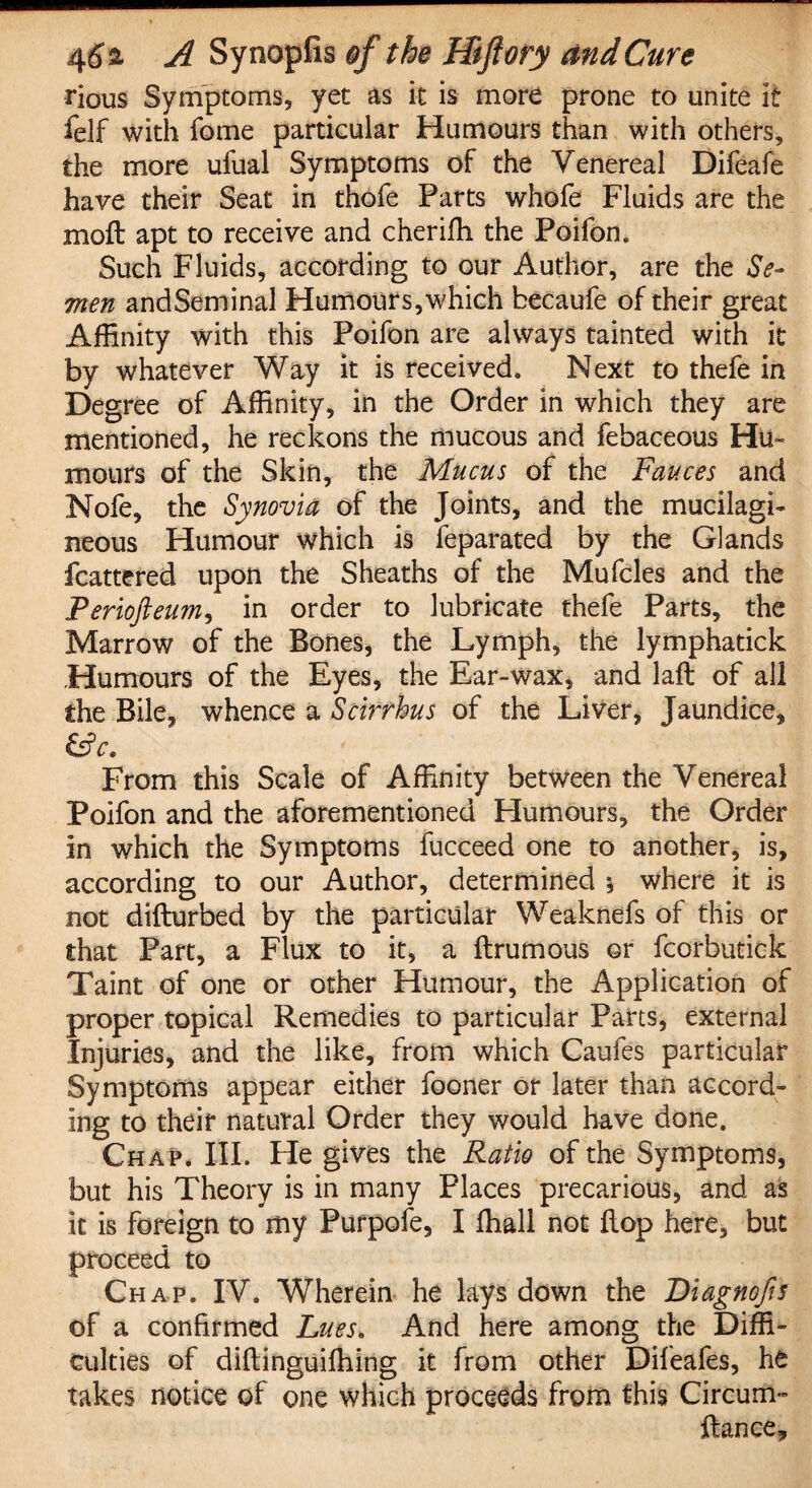 rious Symptoms, yet as it is more prone to unite it felf with fome particular Humours than with others, the more ufual Symptoms of the Venereal Difeafe have their Seat in thofe Parts whofe Fluids are the moft apt to receive and cheriffi the Poifon. Such Fluids, according to our Author, are the Se¬ men andSeminal Humours,which becaufe of their great Affinity with this Poifon are always tainted with it by whatever Way it is received. Next to thefe in Degree of Affinity, in the Order in which they are mentioned, he reckons the mucous and febaceous Hu¬ mours of the Skin, the Mucus of the Fauces and Nofe, the Synovia of the Joints, and the mucilagi- neous Humour which is feparated by the Glands fcattered upon the Sheaths of the Mufcles and the Periofteum, in order to lubricate thefe Parts, the Marrow of the Bones, the Lymph, the lymphatick Humours of the Eyes, the Ear-wax, and laft of all the Bile, whence a Scirrhus of the Liver, Jaundice, &c. From this Scale of Affinity between the Venereal Poifon and the aforementioned Humours, the Order in which the Symptoms fucceed one to another, is, according to our Author, determined * where it is not difturbed by the particular Weaknefs of this or that Part, a Flux to it, a ftrumous or fcorbutick Taint of one or other Humour, the Application of proper topical Remedies to particular Parts, external Injuries, and the like, from which Caufes particular Symptoms appear either fooner or later than accord¬ ing to their natural Order they would have done. Chap. III. He gives the Ratio of the Symptoms, but his Theory is in many Places precarious, and as it is foreign to my Purpofe, I ffiall not flop here, but proceed to Chap. IV. Wherein he lays down the Fiagnofis of a confirmed Lues* And here among the Diffi¬ culties of diftinguiffiing it from other Difeafes, he takes notice of one which proceeds from this Circum- ftanee.