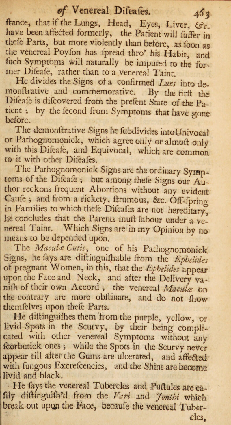 fiance, that if the Lungs, Head, Eyes, Liver, &Y, have been affected formerly, the Patient will fuffer in thefe Parts, but more violently than before, as foon as the venereal Poyfon has fpread thro’ his Habit, and fuch Symptoms will naturally be imputed to the for¬ mer Difeafe, rather than to a venereal Taint. He divides the Signs of a confirmed Lues into de- monflrative and commemorative. By the firft the Difeafe is difcovered from the prefent State of the Pa¬ tient ; by the fecond from Symptoms that have gone before. The demonftrative Signs he fubdivides intoUnivocal or Pathognomonick, which agree only or almoft only with this Difeafe, and Equivocal, which are common to it with other Difeafes. The Pathognomonick Signs are the ordinary Symp¬ toms of the Difeafe ; but among thefe Signs our Au¬ thor reckons frequent Abortions without any evident Caufe i and from a rickety, ftrumous, &c. OfF-fprino- in Families to which thefe Difeafe are not hereditary^ he concludes that the Parents rnuft labour under a ve¬ nereal Taint. Which Signs are in my Opinion by no means to be depended upon. The Macula Cutis, one of his Pathognomonick Signs, he fays are diftinguifhable from the Ephelides of pregnant Women, in this, that the Ephelides appear upon the Face and Neck, and after the Delivery va- nifh of their own Accord * the venereal Macula: on the contrary are more obftinate, and do not fhow themfelves upon thefe Parts. He diftinguilhes them from the purple, yellow, or livid Spots in the Scurvy, by their being compli¬ cated with other venereal Symptoms without any fcorbutick ones ; while the Spots in the Scurvy never appear till after the Gums are ulcerated, and affefted with fungous Excrefcencies, and the Shins are become livid and black. He fays the venereal TubercJes and Puftules are ea- lily diftinguifh’d from the Vari and Jonthi which break out upoji the Face, becaufe the venereal Tuber¬ cles,