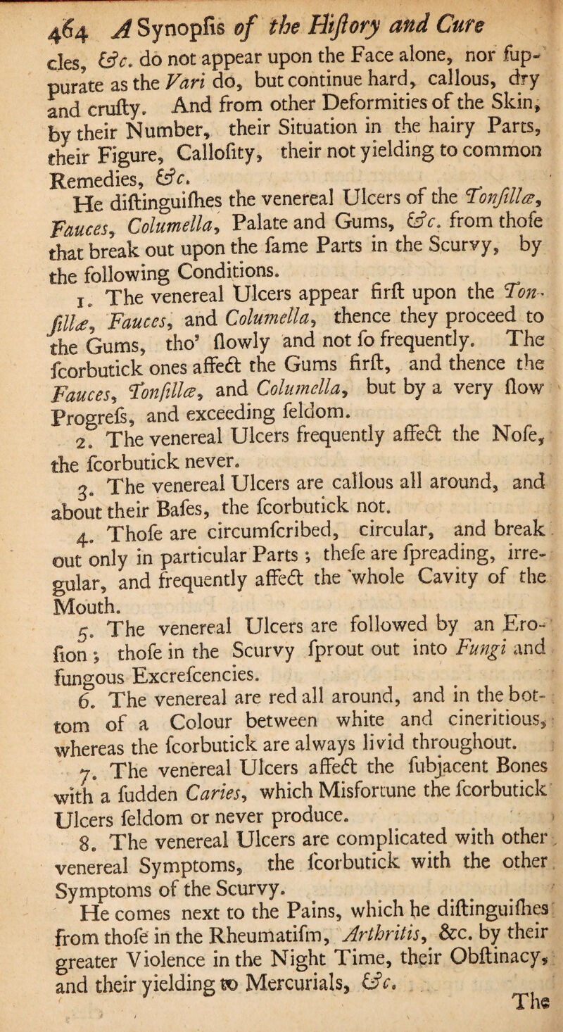 des do not appear upon the Face alone, nor fup^ purate as the Vari do, but continue hard, callous, dry and crufty. And from other Deformities of the Skin, by their Number, their Situation in the hairy Parts, their Figure, Callofity, their not yielding to common Remedies, He diftinguiflies the venereal Ulcers of the Tonfilla, Fauces, Columella, Palate and Gums, (Sc, from thofe that break out upon the fame Parts in the Scurvy, by the following Conditions. i. The venereal Ulcers appear firft upon the Ton- fill#\ Fauces, and Columella, thence they proceed to the Gums, tho5 flowly and not fo frequently. The fcorbutick ones affed the Gums firft, and thence the Fauces, Fonfillce, and Columella, but by a very flow Progrefs, and exceeding feldom. 2S The venereal Ulcers frequently affed the Nofe, the fcorbutick never. The venereal Ulcers are callous all around, and about their Bafes, the fcorbutick not. 4. Thofe are circumfcribed, circular, and break out only in particular Parts; thefe are fpreading, irre¬ gular, and frequently affed the whole Cavity of the Mouth. 5* The venereal Ulcers are followed by an Ero- fion *, thofe in the Scurvy fprout out into Fungi and fungous Excrefcencies. 6. The venereal are red all around, and in the bot¬ tom of a Colour between white and cineritious, whereas the fcorbutick are always livid throughout. ys The venereal Ulcers affed the fubjacent Bones with a fudden Caries, which Misfortune the fcorbutick Ulcers feldom or never produce. ge The venereal Ulcers are complicated with other venereal Symptoms, the fcorbutick with the other Symptoms of the Scurvy. He comes next to the Pains, which he diftinguiflies from thofe in the Rheumatifm, Arthritis, &c. by their greater Violence in the Night Time, their Obftinacy, and their yielding to Mercurials, (S ' J The