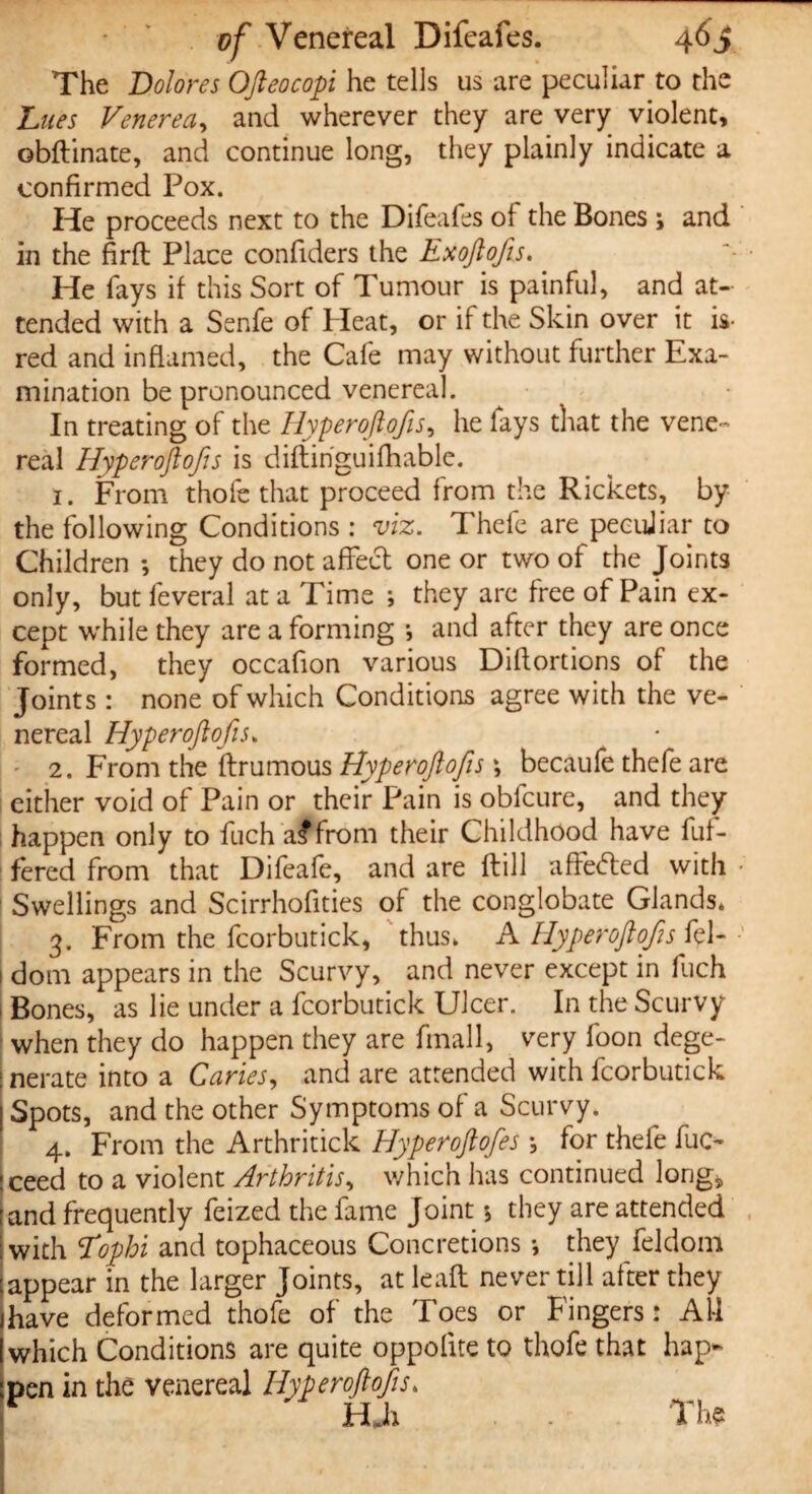 The Dolores Ofteocopi he tells us are peculiar to the Lues Venerea, and wherever they are very violent, obftinate, and continue long, they plainly indicate a confirmed Pox. He proceeds next to the Difeafes of the Bones ; and in the firft Place confiders the Exoftofs.. He fays if this Sort of Tumour is painful, and at¬ tended with a Senfe of Heat, or if the Skin over it is- red and inflamed, the Cafe may without further Exa¬ mination be pronounced venereal. In treating of the Hyperoftofis, he lays that the vene¬ real Hyperoftofis is diftinguifhable. 1. From thole that proceed from the Rickets, by the following Conditions : viz. Thefe are peculiar to Children •, they do not affect one or two of the Joints only, but feveral at a Time ; they arc free of Pain ex¬ cept while they are a forming •, and after they are once formed, they occafion various Diflortions of the Joints : none of which Conditions agree with the ve¬ nereal Hyperoftofis* 2. From the ftrumous Hyperoftofis \ becaufe thefe are either void of Pain or their Pain is obfcure, and they happen only to fuch a<ffrom their Childhood have lui- fered from that Difeafe, and are Hill affedfed with Swellings and Scirrhofities of the conglobate Glands* 3. From the fcorbutick, thus* A Hyperoftofis fel- dom appears in the Scurvy, and never except in fuch Bones, as lie under a fcorbutick Ulcer. In the Scurvy when they do happen they are finall, very foon dege¬ nerate into a Caries, and are attended with fcorbutick Spots, and the other Symptoms of a Scurvy* 4. From the Arthritick Hyperoftofes \ for thefe fuc- ceed to a violent Arthritis, which has continued long* and frequently feized the fame Joint $ they are attended with Tophi and tophaceous Concretions *, they feldoin appear in the larger Joints, at lead: never till after they have deformed thofc of the Toes or Fingers: All which Conditions are quite oppolite to thofe that hap¬ pen in the venereal Hyperoftofis* * HJh . . The