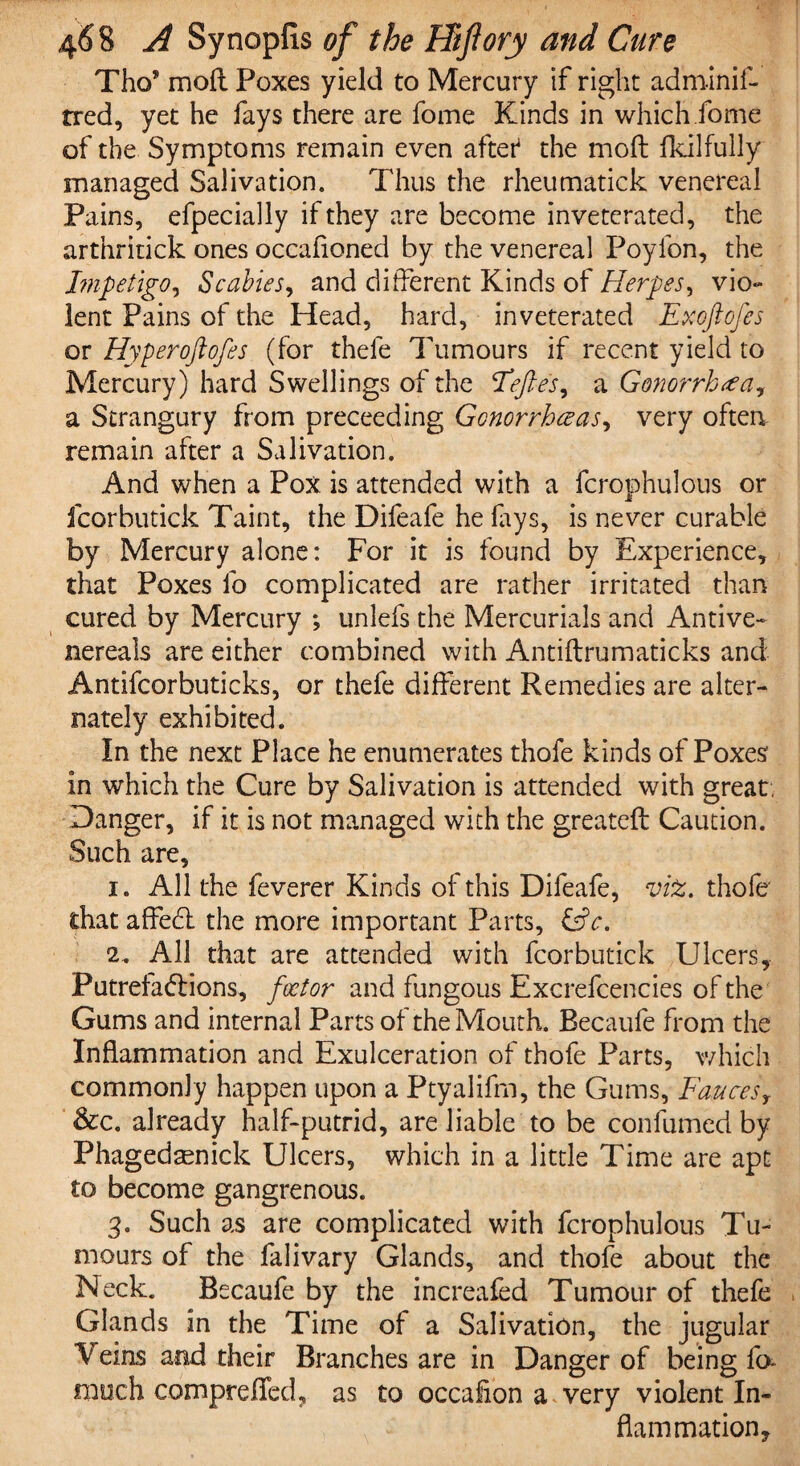 Tho? moft Poxes yield to Mercury if right adminif- tred, yet he fays there are fome Kinds in which fome of the Symptoms remain even aftet the moft fkilfully managed Salivation. Thus the rheumatick venereal Pains, efpecially if they are become invetcrated, the arthritick ones occafioned by the venereal Poylbn, the Impetigo, Scabies, and different Kinds of Herpes, vio~ lent Pains of the Head, hard, inveterated Exoftofes or Hyperoftofes (for thefe Tumours if recent yield to Mercury) hard Swellings of the Eeftes, a Gonorrhea? a Strangury from preceeding Gonorrhoeas, very often, remain after a Salivation. And when a Pox is attended with a fcrotDhulous or j£ fcorbutick Taint, the Difeafe he lays, is never curable by Mercury alone: For it is found by Experience, that Poxes lo complicated are rather irritated than cured by Mercury ; unlefs the Mercurials and Antive- nereals are either combined with Antiflrumaticks and Antifcorbuticks, or thefe different Remedies are alter¬ nately exhibited. In the next Place he enumerates thofe kinds of Poxes in which the Cure by Salivation is attended with great, Danger, if it is not managed with the greateft Caution. Such are, i. All the feverer Kinds of this Difeafe, vfa. thofe' that affedt the more important Parts, £dV. All that are attended with fcorbutick Ulcers, Putrefactions, foetor and fungous Excrefcencies of the Gums and internal Parts of the Mouth. Becaufe from the Inflammation and Exulceration of thofe Parts, which commonly happen upon a Ptyalifm, the Gums, Fauces, &c. already half-putrid, are liable to be confumed by Phagedsenick Ulcers, which in a little Time are apt to become gangrenous. 3. Such as are complicated with fcrophulous Tu¬ mours of the falivary Glands, and thofe about the Neck. Becaufe by the increafed Tumour of thefe Glands in the Time of a Salivation, the jugular Veins and their Branches are in Danger of being ib much comprefTed, as to occafion a very violent In¬ flammation,