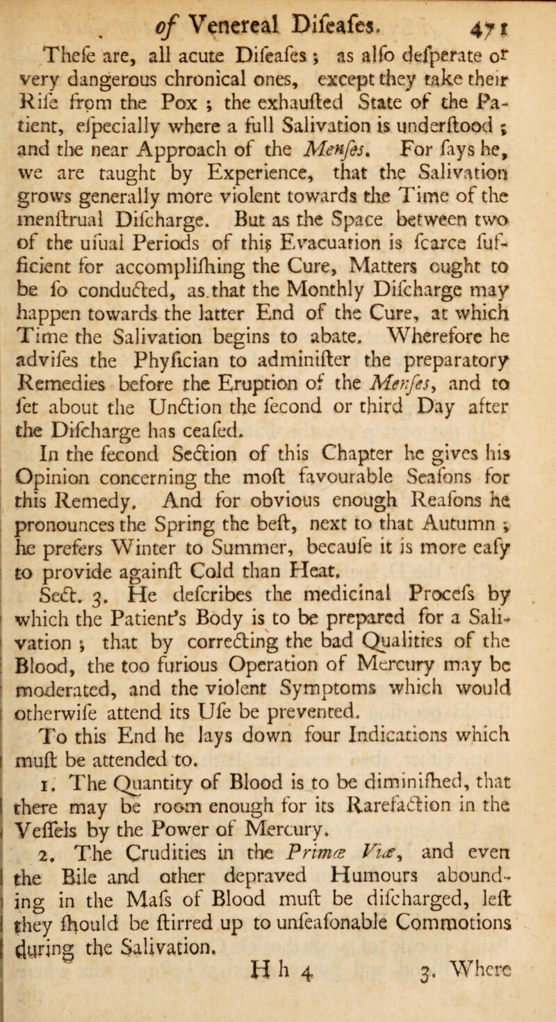 Thefe are, all acute Difeafes ; as alfo defperate or very dangerous chronical ones, except they take their Rile from the Pox ; the exhaufled State of the Pa¬ tient, efpeciaJJy where a full Salivation is underflood ; and the near Approach of the Menfes. For fays he, we are taught by Experience, that the Salivation grows generally more violent towards the Time of the menftrual Difcharge. But as the Space between two of the ufual Periods of thi? Evacuation is fcarce fuf- ficient for accomplishing the Cure, Matters ought to be fo conducted, as.that the Monthly Difcharge may happen towards the latter End of the Cure, at which Time the Salivation begins to abate. Wherefore he advifes the Phyfician to adminifler the preparatory Remedies before the Eruption of the Menfes, and to fet about the Undlion the fecond or third Day after the Difcharge has ceafed. In the fecond Section of this Chapter he gives his Opinion concerning the mofl favourable Seafons for this Remedy. And for obvious enough Reafons he pronounces the Spring the beft, next to that Autumn ; he prefers Winter to Summer, becaufe it is more eafy to provide againfl Cold than Heat. Sect. 3. He defcribes the medicinal Procefs by which the Patient’s Body is to be prepared for a Sail- ' ration *, that by correcting the bad Qualities of the Blood, the too furious Operation of Mercury may be moderated, and the violent Symptoms which would otherwife attend its Ufe be prevented. To this End he lays down four Indications which mufl be attended to. 1. The Quantity of Blood is to be diminifhed, that there may be room enough for its Rarefaction in the j Veflfels by the Power of Mercury. 2, The Crudities in the Primce Vue* and even 1 the Bile and other depraved Humours abound¬ ing in the Mafs of Blood muft be difeharged, left j they fhould be ftirred up to unfeafonable Commotions | during the Salivation. H h 4 3. Where