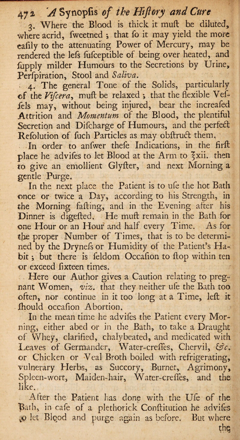 3. Where the Blood is thick it muft he diluted, where acrid, fweetned ; that fo it may yield the more eaiily to the attenuating Power of Mercury, may be rendered the lefs fufceptible of being over heated, and fupply milder Humours to the Secretions by Urine, Perfpiration, Stool and Saliva. - 4. The general Tone of the Solids, particularly ©f the Vifcera, muft be relaxed ; that the flexible Vef- fels may, without being injured, bear the increafed Attrition and Momentum of the Blood, the plentiful Secretion and Difcharge of Humours, and the perfect Refolution of fuch Particles as may obftruct them, In order to anfwer thefe Indications, in the firft place he advifes to let Blood at the Arm to f xii. then to give an emollient Glyfter, and next Morning a gentle Purge. In the next place the Patient is to ufe the hot Bath once or twice a Day, according to his Strength, in the Morning fafting, and in the Evening after his Dinner is digefted. He muft remain in the Bath for one Hour or an Hour and half every Time. As for the proper Number of Times, that is to be determi¬ ned by the Drynefs or Humidity of the Patient’s Ha¬ bit ; but there is feldom Occaflon to ftop within ten or exceed flxteen times. Here our Author gives a Caution relating to preg¬ nant Women, viz. that they neither ufe the Bath too often, nor continue in it too long at a Time, left it fhould occaflon Abortion. In the mean time he advifes the Patient every Mor¬ ning, either abed or in the Bath, to take a Draught of Whey, clarified, chalybeated, and medicated with Leaves of Germander, Water- ere fifes. Chervil, &V. or Chicken or Veal Broth boiled with refrigerating, vulnerary Elerbs, as Succory, Burnet, Agrimony, Spleen-wort, Maiden-hair, Water-crefles, and the like.. , b Alter the Patient has done with the Ufe of the Bath, in cafe of a plethorick Conftitution he advifes let Blood and purge again as before. But where thq