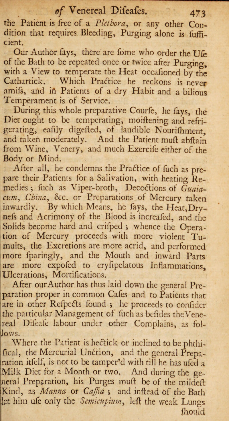 the Patient is free of a Plethora, or any other Con¬ dition that requires Bleeding, Purging alone is fuffi- cient. Our Author fays, there are fome who order the Ufe of the Bath to be repeated once or twice after Purging with a View to temperate the Heat occafioned by the Cathartick. Which Practice he reckons is never amifs, and irt Patients of a dry Habit and a bilious Temperament is of Service. During this whole preparative Courfe, he fays, the Diet ought to be temperating, moiilening and refri¬ gerating, eafily digefled, of laudible Nourifhment, and taken moderately. And the Patient muft abftain from Wine, Venery, and much Exercife either of the Body or Mind. After all, he condemns the Pratftice of fuch as pre¬ pare their Patients for a Salivation, with heating Re¬ medies *, fuch as Viper-broth, Decoctions of Guaia- cum, China, See. or Preparations ot Mercury taken inwardly. By which Means, he fays, the Heat,Drv- nefs and Acrimony of the Blood is increafed, and the Solids become hard and crifped ; whence the Opera¬ tion of Mercury proceeds with more violent Tu¬ mults, the Excretions are more acrid, and performed more fparingly, and the Mouth and inward Parts are more expofed to eryfipelatous Inflammations, Ulcerations, Mortifications. After ourAuthor has thus laid down the general Pre¬ paration proper in common Cafes and to Patients that are in other Refpe&s found *, he proceeds to conflder the particular Management of fuch as befides theVene- reai Difeafe labour under other Complains, as fol¬ lows. Where the Patient is hectick or inclined to be phdii- jfical, the Mercurial Undcion, and the general Prepa¬ ration itfelf, is not to be tamper’d with till he has ufed a Milk Diet for a Month or two. And during the ge¬ neral Preparation, his Purges muft be of the mildeft Kind, as Manna or Cajfm ; and inftead of the Bath kt him ufe only the Smicufmn, Jell the weak Lungs fliould